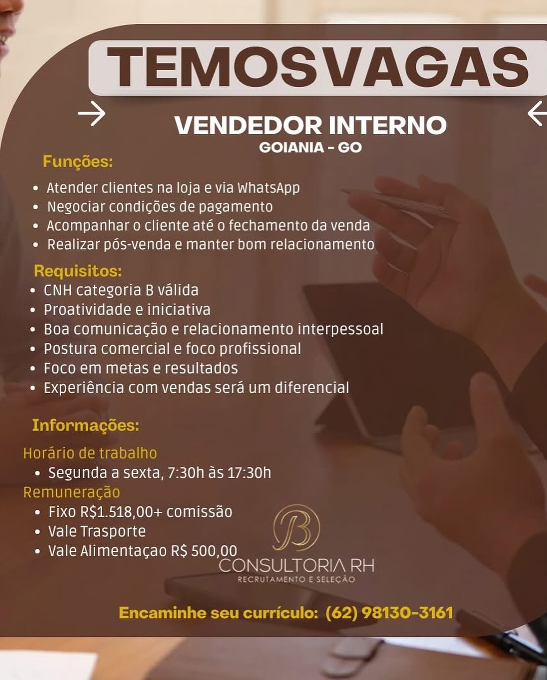JP SUS SEL SF

= VENDEDOR INTERNO

GOIANIA - GO

 

abla \=1H

e Atender clientes na loja e via WhatsApp

* Negociar condicoes de pagamento

e Acompanhar o cliente até o fechamento da venda
* Realizar pds-venda e manter bom relacionamento

Requisitos:

* CNH categoria B valida

Cia aeye1ahV(erele(sm om lalate hace!

* Boa comunicacao e relacionamento interpessoal
« Postura comercial e foco profissional

* Foco em metas e resultados

* Experiéncia com vendas sera um diferencial

Informacées:

Horario de trabalh
oO Mans alles a sexta, 7:30h as 17:30h
muneracao
e Fixo R$1.518,00+ comissao Fs
¢ Vale Trasporte

« Vale Alimentacao R$ 500,00
CONSULTORIA eal

Encaminhe seu curriculo: (62) 98130-3161

ee ee TEMOSVAGA

© VENDEDOR INTERNO S
GOIANIA - GO
Fung6es:
¢ Atender clientes na loja e via WhatsApp
e Negociar condicoes de pagamento
* Acompanhar o cliente até o fechamento da venda
¢ Realizar pOs-venda e manter bom relacionamento

Requisitos:

* CNH categoria B valida

¢ Proatividade e iniciativa

* Boa comunicacao e relacionamento interpessoal
¢ Postura comercial e foco profissional

* Foco em metas e resultados

* Experiéncia com vendas sera um diferencial

Informacées:

Horario de trabalho
e Segunda a Sexta, 7:30h as 17:30h
Remuneracao
e Fixo R$1.518,00+ comissao Za
e Vale Trasporte y

PPT ee Teale sol 010K 1 nae
CONSULTORIA RH

sols }48 397 ve)

Encaminhe seu curriculo: (62) 98130-3161 ee

eZ VENDEDOR INTERNO

GOIANIA - GO

Funcoes:

« Atender clientes na loja e via WhatsApp

e Negociar condicdes de pagamento

e Acompanhar o cliente até o fechamento da venda
¢ Realizar pds-venda e manter bom relacionamento

Requisitos:

* CNH categoria B valida

¢ Proatividade e iniciativa

* Boa comunicacao e relacionamento interpessoal
« Postura comercial e foco profissional

e Foco em metas e resultados

* Experiéncia com vendas sera um diferencial

Informac

  

1Oraria c NO

OD segunda fc) eos 7:30h as 17:30h

seed nmin 10
e Fix re 518,00+ comissao laa
e Vale Trasporte

* Vale Alimentacao R$ 500,00
CONSULTORIA nem

Encaminhe seu curriculo: (62) 98130-3161 TEMOSVAGA

ie VENDEDOR INTERNO S
GOIANIA - GO
IS Ula (eel toy
e Atender clientes na loja e via WhatsApp
e Negociar condicoes de pagamento
* Acompanhar o Cliente até o fechamento da venda
¢ Realizar pOs-venda e manter bom relacionamento

Requisitos:

* CNH categoria B valida

¢ Proatividade e iniciativa

* Boa comunicacao e relacionamento interpessoal
¢ Postura comercial e foco profissional

e Foco em metas e resultados

* Experiéncia com vendas sera um diferencial

Malcelwiire(eel-H

Horario de trabalho
« Segunda a sexta, 7:30h as 17:30h
Remuneracao
¢ Fixo R$1.518,00+ comissao Vt»
e Vale Trasporte

PPT ee Tinea sol 010 nee
CONSULTORIA RH

ENTO E SELECAO

Encaminhe seu curriculo: (62) 98130-3161

i ee ee

? VENDEDOR INTERNO

GOIANIA - GO

Funcoes:

« Atender clientes na loja e via WhatsApp

¢ Negociar condicdes de pagamento

* Acompanhar o cliente até o fechamento da venda
¢ Realizar pds-venda e manter bom relacionamento

Requisitos:

* CNH categoria B valida

¢ Proatividade e iniciativa

* Boa comunicacao e relacionamento interpessoal
¢ Postura comercial e foco profissional

* Foco em metas e resultados

* Experiéncia com vendas sera um diferencial

 

Informac

 

{orario det

Oo my fe) — 7:30h as 17:30h
aod a OPO R os fc
Can ap ce} aprene comissao _\
e Vale Trasporte

* Vale Alimentacgao R$ 500,00 :
sot nro RH TEMOSVAGA

ee VENDEDOR INTERNO S
GOIANIA - GO
FuncGes:
¢ Atender clientes na loja e via whatsApp
e Negociar condicdes de pagamento
* Acompanhar o cliente até o fechamento da venda
e Realizar pOs-venda e manter bom relacionamento

Requisitos:

¢ CNH categoria B valida

¢ Proatividade e iniciativa

* Boa comunicacao e relacionamento interpessoal
¢ Postura comercial e foco profissional

« Foco em metas e resultados

« Experiéncia com vendas sera um diferencial

Malcelatire(eel-H

Horario de trabalho
e Segunda a sexta, 7:30h as 17:30h
Remuneracao
* Fixo R$1.518,00+ comissdo lory
Cua} emis) ole) aes) 5

e Vale Alimentacao R$ 500,00 Vee
Se) SUR Lel IN Paar

ENTO E SELECAO

Encaminhe seu curriculo: (62) 98130-3161

lei TEMOSVAGES

? VENDEDOR INTERNO

GOIANIA - GO

   

e Atender clientes na loja e via WhatsApp

¢ Negociar condicdes de pagamento

* Acompanhar o cliente até o fechamento da venda
e Realizar pds-venda e manter Dom relacionamento

* CNH categoria B valida

¢ Proatividade e iniciativa

* Boa comunicacdo e relacionamento interpessoal
* Postura comercial e foco profissional

COLO = ag MAT ch Colom mss 10 1h e160)

* Experiéncia com vendas sera um diferencial

« Segunda a sexta, 7:30h as 17:30h

* Fixo R$1.518,00+ comissao
¢ Vale Trasporte

COA Vrel lcm NIIAAT=11 Ler [O sc e10 10H OL0 -
CONSULT ORIA RH

== N TEMOSVAGA

wa VENDEDOR INTERNO <
GOIANIA - GO
aU latsol as
¢ Atender clientes na loja e via whatsApp
e Negociar condicdes de pagamento
« Acompanhar o cliente até o fechamento da venda
¢ Realizar pOs-venda e manter bom relacionamento

Requisitos:

¢ CNH categoria B valida

¢ Proatividade e iniciativa

¢ Boa Comunicacao e relacionamento interpessoal
¢ Postura comercial e foco profissional

« Foco em metas e resultados

« Experiéncia com vendas Sera um diferencial

Informacées:

Horario de trabalho
« Segunda a sexta, 7:30h as 17:30h
Remuneracao
* Fixo R$1.518,00+ comissao Vga
e Vale Trasporte i

* Vale Alimentacao R$ 500,00 Set
lee) SUR felS A la

CRUTAMENTO E SELEGAO

Encaminhe seu curriculo: (62) 98130-3161

a i ? VENDEDOR INTERNO

GOIANIA - GO

« Atender clientes na loja e via WhatsApp

¢ Negociar condicdes de pagamento

* Acompanhar o cliente até o fechamento da venda
e Realizar pds-venda e manter bom relacionamento

* CNH categoria B valida

* Proatividade e iniciativa

* Boa comunicacao e relacionamento interpessoal
* Postura comercial e foco profissional

Com x01 600 =) MAINA oa eM =OSTO Ns) e LOIS

* Experiéncia com vendas sera um diferencial

« Segunda a sexta, 7:30h as 17:30h

* Fixo R$1.518,00+ comissao
* Vale Trasporte
Cecile VIANA ce lero ele 10010

she Ole LA earl XT TEMOSVAGA

a VENDEDOR INTERNO <
GOIANIA - GO
la laleolein
* Atender clientes na loja e via whatsApp
e Negociar condicoes de pagamento
« Acompanhar o cliente até o fechamento da venda
¢ Realizar pos-venda e manter bom relacionamento

Requisitos:

¢ CNH categoria B valida

¢ Proatividade e iniciativa

¢ Boa comunicacao e relacionamento interpessoal
« Postura comercial e foco profissional

* Foco em metas e resultados

« Experiéncia com vendas sera um diferencial

Informacées:

Horario de trabalho
« Segunda a sexta, 7:30h as 17:30h

Remuneracao
¢ Fixo R$1.518,00+ comissao (ory
¢ Vale Trasporte YD
¢ Vale Alimentacao R$ 500,00

CONSULTORIA RH

RECRUTAMENTO E SELECAO

Encaminhe seu curriculo: (62) 98130-3161

——_o—™ *