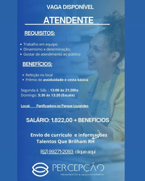 VAGA DISPONIVEL

ATENDENTE

REQUISITOS:

e Trabalho em equipe;
« Dinamismo e determinagao;
¢ Gostar de atendimento ao publico

BENEFICIOS:

e Refeic¢do no local
e Prémio de assiduidade e cesta basica

Segunda a Sab. : 13:00 as 21:20hs
Domingo: 5:30 as 13:20 (Escala)

Local: Panificadora no Parque Lozandes

SALARIO: 1.822,00 + BENEFICIOS

Envio de curriculo e Ione oe
Talentos Que Brilham R

(62) 99271-2093 clique aqui

DatXG Grae)

TREINAMENTOS & DESENVOLVIMENTO VAGA DISPONIVEL

ATENDENTE

REQUISITOS:

¢ Trabalho em equipe;
¢ Dinamismo e determinagao;
¢ Gostar de atendimento ao publico

stan alee S35 |
¢ Refeicdo no local :
¢ Prémio de assiduidade e cesta basica E
Segunda a Sab. : 13:00 as 21:20hs ~ F
Domingo: 5:30 as 13:20 (Escala) < r
Local: _ Panificadora no Parque Lozandes wall
SALARIO: 1.822,00 + BENEFICIOS =
<<

> +
Envio de curriculo e DO

Talentos Que Brilham R ed
(62) 992712093 clique aqui

PERCLPCAD

TREINAMENTOS & DESENVOLYIMENTO | VAGA DISPONIVEL

ATENDENTE

REQUISITOS:

...