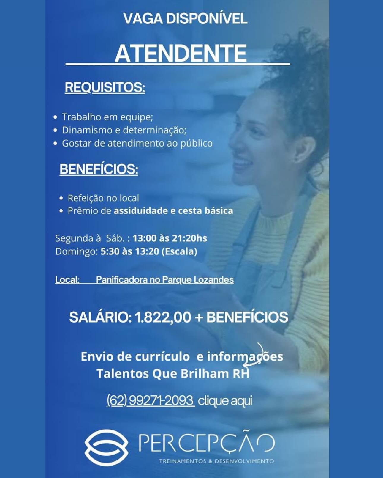 VAGA DISPONIVEL

ATENDENTE

REQUISITOS:

e Trabalho em equipe;
« Dinamismo e determinagao;
¢ Gostar de atendimento ao publico

BENEFICIOS:

e Refeic¢do no local
e Prémio de assiduidade e cesta basica

Segunda a Sab. : 13:00 as 21:20hs
Domingo: 5:30 as 13:20 (Escala)

Local: Panificadora no Parque Lozandes

SALARIO: 1.822,00 + BENEFICIOS

Envio de curriculo e Ione oe
Talentos Que Brilham R

(62) 99271-2093 clique aqui

DatXG Grae)

TREINAMENTOS & DESENVOLVIMENTO VAGA DISPONIVEL

ATENDENTE

REQUISITOS:

¢ Trabalho em equipe;
¢ Dinamismo e determinagao;
¢ Gostar de atendimento ao publico

stan alee S35 |
¢ Refeicdo no local :
¢ Prémio de assiduidade e cesta basica E
Segunda a Sab. : 13:00 as 21:20hs ~ F
Domingo: 5:30 as 13:20 (Escala) < r
Local: _ Panificadora no Parque Lozandes wall
SALARIO: 1.822,00 + BENEFICIOS =
<<

> +
Envio de curriculo e DO

Talentos Que Brilham R ed
(62) 992712093 clique aqui

PERCLPCAD

TREINAMENTOS & DESENVOLYIMENTO | VAGA DISPONIVEL

ATENDENTE

REQUISITOS:

e Trabalho em equipe;
¢ Dinamismo e determinac¢do;
¢ Gostar de atendimento ao publico

BENEFICIOS:

¢ Refeicdao no local
e Prémio de assiduidade e cesta basica

Segunda a Sab. : 13:00 as 21:20hs
Domingo: 5:30 as 13:20 (Escala)

Local: _ Panificadora no Parque Lozandes

SALARIO: 1.822,00 + BENEFICIOS

TaWiteme(-MaUl daft | (oer De oa
Talentos Que Brilham R

(62) 992712093 clique aqui

DatX@ Grae)

TREINAMENTOS & DESENVOLVIMENTO VAGA DISPONIVEL

ATENDENTE

REQUISITOS:

¢ Trabalho em equipe;
¢ Dinamismo e determinagao;
¢ Gostar de atendimento ao publico

BENEFICIOS:

¢ Refeigao no local
¢ Prémio de assiduidade e cesta basica

Segunda a Sab. : 13:00 as 21:20hs
Domingo: 5:30 as 13:20 (Escala)

Local: __Panifi lee Mal ue Lozandes

SALARIO: 1.822,00 + BENEFICIOS |

TaWiteme(-ma liga (otl lo mr- OU
Talentos Que Brilham R

(62) 992712093 clique aqui

DaRe@ Gre

TREINAMENTOS & DESENVOLVIMENTO VAGA DISPONIVEL

ATENDENTE

REQUISITOS:

e Trabalho em equipe;
e Dinamismo e determinac¢do;
* Gostar de atendimento ao publico

BENEFICIOS:

¢ Refeicdo no local
e Prémio de assiduidade e cesta basica

Segunda a Sab. : 13:00 as 21:20hs
Domingo: 5:30 as 13:20 (Escala)

Local: _ Panificadora no Parque Lozandes

SALARIO: 1.822,00 + BENEFICIOS

tatoo (“Molla (ot (oe infornyagbes
Talentos Que Brilham R

(62) 99271-2093 clique aqui

PERCLEPCAD

TREINAMENTOS & DESENVOLVIMENTO VAGA DISPONIVEL

ATENDENTE

REQUISITOS:

e Trabalho em equipe;
¢ Dinamismo e determinagao;
¢ Gostar de atendimento ao publico

BENEFICIOS:

¢ Refeicdo no local
¢ Prémio de assiduidade e cesta basica

Segunda a Sab. : 13:00 as 21:20hs
Domingo: 5:30 as 13:20 (Escala)

Local: __ Panificadora no Parque Lozandes

SALARIO: 1.822,00 + BENEFICIOS

TaWiteme(-Ma liga (etl (omer De
Talentos Que Brilham R

(62)99271:2093 clique aqui

DaRe@ Gre

TREINAMENTOS & DESENVOLVIMENTO VAGA DISPONIVEL

ATENDENTE

REQUISITOS:

¢ Trabalho em equipe;
¢ Dinamismo e determinac¢do;
¢ Gostar de atendimento ao publico

BENEFICIOS:

¢ Refeicdo no local
¢ Prémio de assiduidade e cesta basica

Segunda a Sab. : 13:00 as 21:20hs
Domingo: 5:30 as 13:20 (Escala)

Local: Panificadora no Parque Lozandes

SALARIO: 1.822,00 + BENEFICIOS

Envio de curriculo e informagdes
Talentos Que Brilham RH

(62) 99274-2093 clique aqui

S PERCEPCAD VAGA DISPONIVEL

ATENDENTE

   
 
   

REQUISITOS; a
.
e Trabalho em equipe; es
e Dinamismo e determinagao; # ,
* Gostar de atendimento ao publico 4 = yp
x ' - |
y= lal(er ess Pm B) |
¢ Refeigao no local =)
¢ Prémio de assiduidade e cesta basica ; J
oS =
Segunda a Sab. : 13:00 as 21:20hs ——4
Domingo: 5:30 as 13:20 (Escala) — :

Local: _Panificadora no Parque Lozandes
SALARIO: 1.822,00 + BENEFICIOS

Envio de curriculo e informagoes
Talentos Que Brilham RH

(62) 992742093 clique aqui

PERGIPE@Am

BLN a ater Belay aNiele 7s hols VAGA DISPONIVEL

ATENDENTE

REQUISITOS:

¢ Trabalho em equipe;
¢ Dinamismo e determinacdo;
¢ Gostar de atendimento ao publico

BENEFICIOS:

¢ Refeicao no local
e Prémio de assiduidade e cesta basica

Segunda a Sab. : 13:00 as 21:20hs
Domingo: 5:30 as 13:20 (Escala)

Local: Panificadora no Parque Lozandes

SALARIO: 1.822,00 + BENEFICIOS

Envio de curriculo e informagoes
Talentos Que Brilham RH

(62) 992772093 clique aqui

See Ne VAGA DISPONIVEL |

ATENDENTE=
REQUISITOS: .

¢ Trabalho em equipe;
e Dinamismo e determinagao;
¢ Gostar de atendimento ao

BENEFICIOS:

 

 
   
  
   
  
    
    
  
  

© Refeigao no local
¢ Prémio de assiduidade e Peer yy

Segunda a Sab. : 13:00 as 21:20hs =
Domingo: 5:30 as 13:20(Escala)

Envio de curriculo ei
Talentos Que

oe rraee eke tert

GS PERCLPEA

TREINAMENTOS & DESEN'