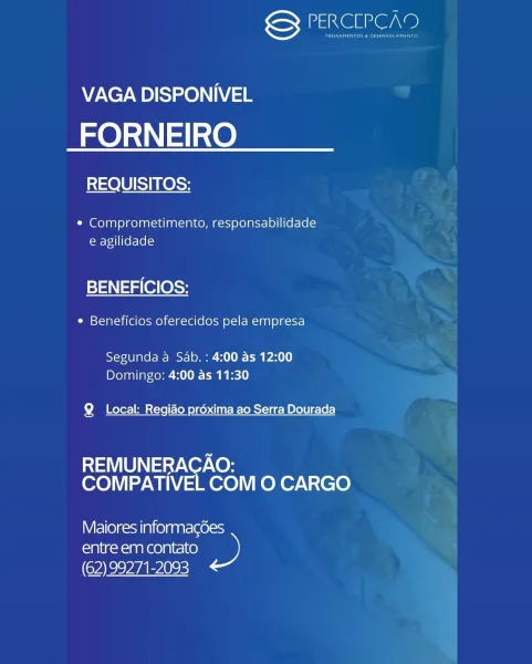 Nee e,

VAGA DISPONIVEL

FORNEIRO

REQUISITOS:

¢ Comprometimento, responsabilidade
e agilidade

BENEFICIOS:

¢ Beneficios oferecidos pela empresa

Segunda a Sab. : 4:00 as 12:00
Domingo: 4:00 as 11:30

Q Local: Regiao préxima ao Serra Dourada

 

REMUNERACAO:
COMPATIVEL COM O CARGO

Nifelle)c=sain ce) gaate(aores

entre em contato D
(62) 99271-2093 Sy PERCIPCAD

VAGA DISPONIVEL

FORNEIRO

REQUISITOS:

¢ Comprometimento, responsabilidade
e agilidade

BENEFICIOS:

¢ Beneficios oferecidos pela empresa

Segunda a Sab. : 4:00 as 12:00
Domingo: 4:00 as 11:30

Q Local: Regido proxima ao Serra Dourada

REMUNERACAO:
COMPATIVEL COM O CARGO

Niello) c=san (olga ate(aores)

entre em contato »
(62) 99271-2093 SENSI

VAGA DISPONIVEL

FORNEIRO

REQUISITOS:

¢ Comprometimento, responsabilidade
e agilidade

BENEFICIOS:

¢ Beneficios oferecidos pela empresa

Segunda a Sab. : 4:00 as 12:00
Domingo: 4:00 as 11:30

Q Local: Regido préxima ao Serra Dourada

 

REMUNERACAO:
COMPATIVEL COM O CARGO

Ni fel...