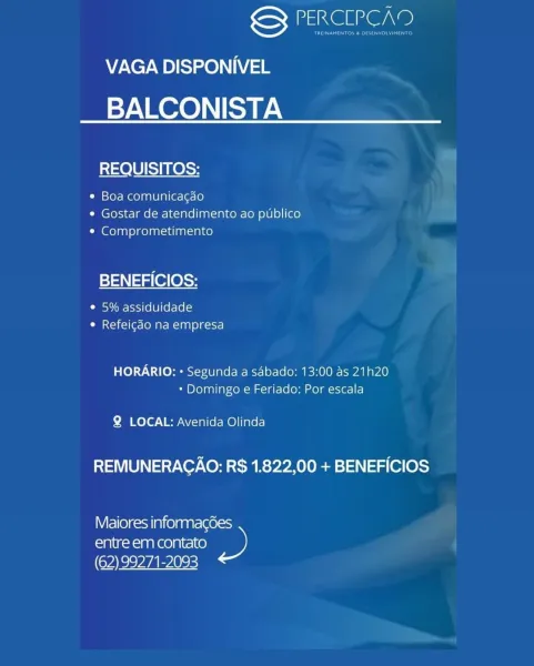 GY PERCLPCAD
VAGA DISPONIVEL
BALCONISTA

REQUISITOS:

¢ Boa comunicagao
¢ Gostar de atendimento ao publico
¢ Comprometimento

BENEFICIOS:

Disv ime hss) (6 [0] (el-lolcs
¢ Refeicdo na empresa

HORARIO: « Segunda a sabado: 13:00 as 21h20
* Domingo e Feriado: Por escala

Q LOCAL: Avenida Olinda

REMUNERAGAO: R$ 1.822,00 + BENEFICIOS

Maiores informag6es
entre em contato »
(62) 99271-2093 Sete \e

VAGA DISPONIVEL
BALCONISTA

REQUISITOS:

¢ Boa comunica¢gao
¢ Gostar de atendimento ao publico
¢ Comprometimento

BENEFICIOS:

e 5% assiduidade
¢ Refeicdo na empresa

HORARIO: « Segunda a sdbado: 13:00 as 21h20
* Domingo e Feriado: Por escala

Q LOCAL: Avenida Olinda

REMUNERACAO: R$ 1.822,00 + BENEFICIOS

Maiores informagdes
entre em contato ne)
(62) 99271-2093 encore
VAGA DISPONIVEL
BALCONISTA

REQUISITOS:

e Boa comunicacao
¢ Gostar de atendimento ao publico
* Comprometimento

BENEFICIOS:

Cues ]) (6 [8] (6-10
¢ Refeigdo na empresa

HORARIO: « Segunda a sabado: 13:00 as 21h20
* Domingo e F...