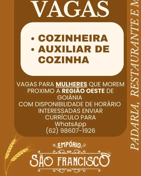 VAGAS 5

« COZINHEIRA

¢ AUXILIAR DE
COZINHA

 

VAGAS PARA MULHERES QUE MOREM
PROXIMO A REGIAO OESTE DE rs
GOIANIA ;
COM DISPONIBILIDADE DE HORARIO i.
INTERESSADAS ENVIAR
CURRICULO PARA =

WhatsApp
(62) 98607-1926 RS
f ae a

ys a

CASON TT Cee) VAGAS 3&5

« COZINHEIRA

e AUXILIAR DE
COZINHA

 

VAGAS PARA MULHERES QUE MOREM
PROXIMO A REGIAO OESTE DE rS
GOIANIA
COM DISPONIBILIDADE DE HORARIO.  S
INTERESSADAS ENVIAR
LU ele Ken T

 

WhatsA
(cy) 98607-1926 RS
ij A e EMPORIO.» x

PAST eeee) MANE.

« COZINHEIRA

¢ AUXILIAR DE
COZINHA

 

VAGAS PARA MULHERES QUE MOREM
PROXIMO A REGIAO OESTE DE
GOIANIA ;
COM DISPONIBILIDADE DE HORARIO
INTERESSADAS ENVIAR
CURRICULO PARA
WhatsApp
(62) 98607-1926

iy e EMPORIO-©

CAS ORT eS ce) VAGAS 3&5

« COZINHEIRA

¢ AUXILIAR DE
COZINHA

 

VAGAS PARA MULHERES QUE MOREM
PROXIMO A REGIAO OESTE DE rs
GOIANIA
COM DISPONIBILIDADE DE HORARIO.
INTERESSADAS ENVIAR
Lt ele ken T

 

(Gaa RoRE RS

s oo Aaa ie x
as: 1
GAO FRANCISCO VAGAS 5

« COZINHEIRA

¢ AUXILIAR...