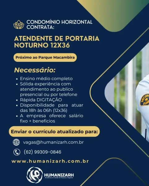 >

CONDOMINIO HORIZONTAL —
CONTRATA:

PME) 1P ee) =e) ary
NOTURNO 12X36

Préximo ao Parque Macambira

Necessadrio:

e Ensino médio completo

e Solida experiéncia com
atendimento ao publico
presencial ou por telefone

« Rapida DIGITACAO

e Disponibilidade para atuar
das 18h as OG6h (12x36)

e A empresa oferece salario
fixo + beneficios

Enviar o curriculo atualizado para:

ee vagas@humanizarh.com.br

 

(OMG ekielee:70

www.humanizarh.com.br

Ke 9) PTT aV1s) la CONDOMINIO HORIZONTAL
CONTRATA:

ATENDENTE DE PORTARIA
NOTURNO 12X36

Préximo ao Parque Macambira

Necessario:

e Ensino médio completo

e Sdlida experiéncia com
atendimento ao publico
presencial ou por telefone

¢ Rapida DIGITACAO

e Disponibilidade para atuar
das 18h as O6h (12x36)

e A empresa oferece salario
fixo + beneficios

Enviar o curriculo atualizado para:

fay vagas@humanizarh.com.br

 

() (62) 99309-0846

www.humanizarh.com.br

© RZ >»

CONDOMINIO HORIZONTAL
CONTRATA:

1) LO] aN
NOTURNO 12X36

Préximo ao Parque Ma...
