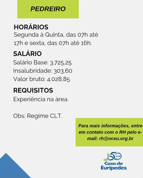 HORARIOS
Segunda a Quinta, das 07h até

17h e sexta, das O7h até 16h.

SALARIO

Salario Base: 3.725,25
Insalubridade: 303,60
Valor bruto: 4.028,85

REQUISITOS
Experiéncia na area.

Obs: Regime CLT. PEDREIRO

HORARIOS
Segunda a Quinta, das 07h ate

17h e sexta, das O7h até 16h,

SALARIO

Salario Base: 3.725,25
Insalubridade: 303,60
Valor bruto:; 4.028,85

REQUISITOS
Experiéncia na area.

Obs: Regime CLT.

Para mais informagées, entre
em contato com o RH pelo e-
mail: rh@oceu.org.br

Casa de

Euripedes HORARIOS
Segunda a Quinta, das 07h até

17h e sexta, das O7h até 16h.

SALARIO

Salario Base: 3.725,25
Insalubridade: 303,60
Valor bruto: 4.028,85

REQUISITOS
Experiéncia na area.

Obs: Regime CLT.

 

Casa de
Euripedes PEDREIRO

HORARIOS
Segunda a Quinta, das 07h ate

17h e sexta, das O7h até 16h.

SALARIO

Salario Base: 3.725,25
Insalubridade: 303,60
Valor bruto: 4.028,85

REQUISITOS
Experiéncia na area.

Obs: Regime CLT.

Para mais informagées, entre
em contato com o RH pelo e-
mail:...
