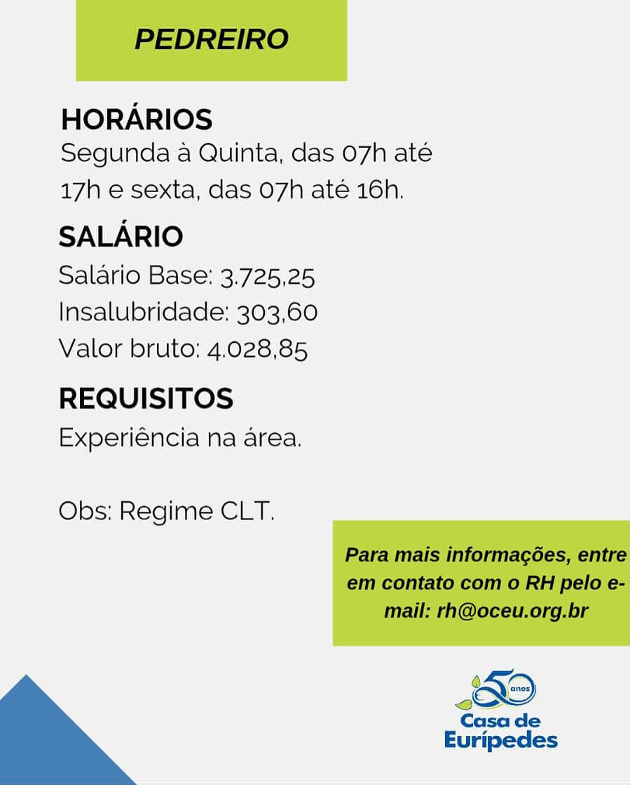 HORARIOS
Segunda a Quinta, das 07h até

17h e sexta, das O7h até 16h.

SALARIO

Salario Base: 3.725,25
Insalubridade: 303,60
Valor bruto: 4.028,85

REQUISITOS
Experiéncia na area.

Obs: Regime CLT. PEDREIRO

HORARIOS
Segunda a Quinta, das 07h ate

17h e sexta, das O7h até 16h,

SALARIO

Salario Base: 3.725,25
Insalubridade: 303,60
Valor bruto:; 4.028,85

REQUISITOS
Experiéncia na area.

Obs: Regime CLT.

Para mais informagées, entre
em contato com o RH pelo e-
mail: rh@oceu.org.br

Casa de

Euripedes HORARIOS
Segunda a Quinta, das 07h até

17h e sexta, das O7h até 16h.

SALARIO

Salario Base: 3.725,25
Insalubridade: 303,60
Valor bruto: 4.028,85

REQUISITOS
Experiéncia na area.

Obs: Regime CLT.

 

Casa de
Euripedes PEDREIRO

HORARIOS
Segunda a Quinta, das 07h ate

17h e sexta, das O7h até 16h.

SALARIO

Salario Base: 3.725,25
Insalubridade: 303,60
Valor bruto: 4.028,85

REQUISITOS
Experiéncia na area.

Obs: Regime CLT.

Para mais informagées, entre
em contato com o RH pelo e-
mail: rh@oceu.org.br

Casa de
Euripedes HORARIOS
Segunda a Quinta, das 07h até

17h e sexta, das O7h até 16h.

SALARIO

Salario Base: 3.725,25
Insalubridade: 303,60
Valor bruto: 4.028,85

REQUISITOS
Experiéncia na area.

Obs: Regime CLT.

 

Casa de
Euripedes PEDREIRO

HORARIOS
Segunda a Quinta, das O7h ate

17h e sexta, das O7h até 16h.

SALARIO

Salario Base: 3.725,25
Insalubridade: 303,60
Valor bruto: 4.028,85

REQUISITOS
Experiéncia na area.

Obs: Regime CLT.

Para mais informagées, entre
em contato com o RH pelo e-
mail: rh@oceu.org.br

Casa de

Euripedes HORARIOS
Segunda a Quinta, das 07h até

17h e sexta, das 07h até 16h.

SALARIO

Salario Base: 3.725,25
|Insalubridade: 303,60
Valor bruto; 4.028,85

REQUISITOS
Experiéncia na area.

Obs: Regime CLT. PEDREIRO

HORARIOS
Segunda a Quinta, das 07h ate

17h e sexta, das O7h até 16h.

SALARIO

Salario Base: 3.725,25
lInsalubridade: 303,60
Valor bruto: 4.028,85

REQUISITOS
Experiéncia na area.

Obs: Regime CLT.

Para mais informagées, entre
em contato com o RH pelo e-
mail: rh@oceu.org.br

Casa de

Euripedes HORARIOS
Segunda a Quinta, das 07h até

17h e sexta, das 07h até 16h.

SALARIO

Salario Base: 3.725,25
Insalubridade: 303,60
Valor bruto; 4.028,85

REQUISITOS
Experiéncia na area.

Obs: Regime CLT. PEDREIRO

HORARIOS
Segunda a Quinta, das 07h ate

17h e sexta, das O7h até 16h.

SALARIO

Salario Base: 3.725,25
Insalubridade: 303,60
Valor bruto: 4.028,85

REQUISITOS
Experiéncia na area.

Obs: Regime CLT.

Para mais informagées, entre
em contato com o RH pelo e-
mail: rh@oceu.org.br

Casa de
Euripedes