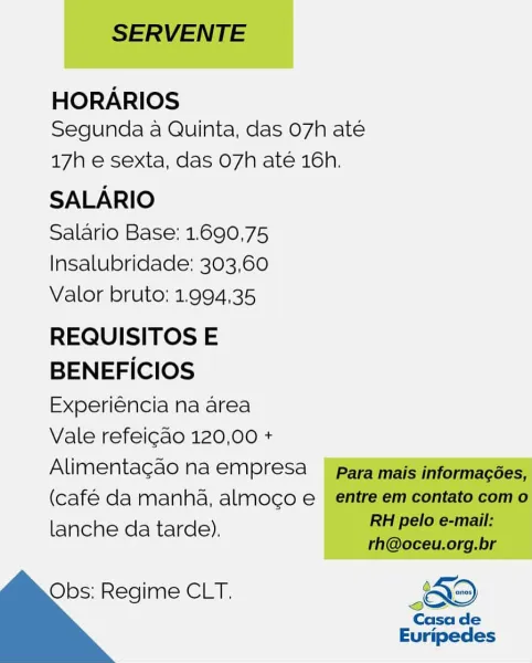 HORARIOS
Segunda a Quinta, das 07h até

17h e sexta, das O7h até 16h.

SALARIO

Salario Base: 1.690,75
Insalubridade: 303,60
Valor bruto: 1.994,35

REQUISITOS E
BENEFICIOS
Experiéncia na area

Vale refeicao 120,00 +
Alimentagao na empresa
(café da manha, almoco e
lanche da tarde).

 

Obs: Regime CLT. <O S
Casa de

Euripedes SERVENTE

HORARIOS
Segunda a Quinta, das 07h ate

17h e sexta, das O7h até 16h.

SALARIO

Salario Base: 1.690,75
Insalubridade: 303,60
Valor bruto: 1.994,35

REQUISITOS E

BENEFICIOS

Experiéncia na area

Vale refeicao 120,00 +

Alimentagao na empresa para mais informagées,

(café da manha, almoco e entre em contato com o

lanche da tarde). RE pelo e-mail:
rh@oceu.org.br

Obs: Regime CLT. KO

Casa de
Euripedes HORARIOS
Segunda a Quinta, das 07h até

17h e sexta, das O7h até 16h.

SALARIO

Salario Base: 1.690,75
Insalubridade: 303,60
Valor bruto: 1.994,35

REQUISITOS E
BENEFICIOS
Experiéncia na area

Vale refeicao 120,00 +
Alimentagao na empresa
(café da manha, a...