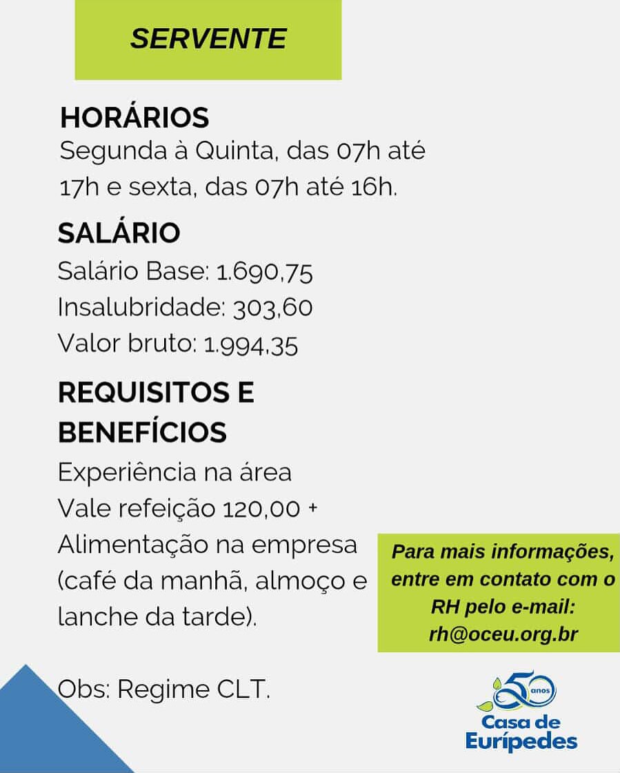 HORARIOS
Segunda a Quinta, das 07h até

17h e sexta, das O7h até 16h.

SALARIO

Salario Base: 1.690,75
Insalubridade: 303,60
Valor bruto: 1.994,35

REQUISITOS E
BENEFICIOS
Experiéncia na area

Vale refeicao 120,00 +
Alimentagao na empresa
(café da manha, almoco e
lanche da tarde).

 

Obs: Regime CLT. <O S
Casa de

Euripedes SERVENTE

HORARIOS
Segunda a Quinta, das 07h ate

17h e sexta, das O7h até 16h.

SALARIO

Salario Base: 1.690,75
Insalubridade: 303,60
Valor bruto: 1.994,35

REQUISITOS E

BENEFICIOS

Experiéncia na area

Vale refeicao 120,00 +

Alimentagao na empresa para mais informagées,

(café da manha, almoco e entre em contato com o

lanche da tarde). RE pelo e-mail:
rh@oceu.org.br

Obs: Regime CLT. KO

Casa de
Euripedes HORARIOS
Segunda a Quinta, das 07h até

17h e sexta, das O7h até 16h.

SALARIO

Salario Base: 1.690,75
Insalubridade: 303,60
Valor bruto: 1.994,35

REQUISITOS E
BENEFICIOS
Experiéncia na area

Vale refeicao 120,00 +
Alimentagao na empresa
(café da manha, almoco e
lanche da tarde).

Obs: Regime CLT, SERVENTE

HORARIOS
Segunda a Quinta, das O7h ate

17h e sexta, das O7h até 16h.

SALARIO

Salario Base: 1.690,75
Insalubridade: 303,60
Valor bruto: 1.994,35

REQUISITOS E

BENEFICIOS

Experiéncia na area

Vale refeicao 120,00 +

Alimentagao na empresa para mais informacées,

(café da manha, almoco e_ entre em contato com o

lanche da tarde). pit pele canal:
rh@oceu.org.br

Obs: Regime CLT. Oo

Casa de

Euripedes HORARIOS
Segunda a Quinta, das 07h até

17h e sexta, das O7h até 16h.

SALARIO

Salario Base: 1.690,75
Insalubridade: 303,60
Valor bruto: 1.994,35

REQUISITOS E
BENEFICIOS
Experiéncia na area

Vale refeicao 120,00 +
Alimentagao na empresa
(café da manha, almoco e |
lanche da tarde).

 

Obs: Regime CLT. Oo
Casa de

Euripedes SERVENTE

HORARIOS
Segunda a Quinta, das O7h ate

17h e sexta, das O7h até 16h.

SALARIO

Salario Base: 1.690,75
Insalubridade: 303,60
Valor bruto: 1.994,35

REQUISITOS E

BENEFICIOS

Experiéncia na area

Vale refeicao 120,00 +

Alimentagao na empresa _ | para mais informacées,

(café da manha, almoco e entre em contato com o

lanche da tarde). Ree en
rh@oceu.org.br

Obs: Regime CLT. 49

Casa de
Euripedes HORARIOS
Segunda a Quinta, das 07h até

17h e sexta, das 07h até 16h.

SALARIO

Salario Base: 1.690,75
Insalubridade: 303,60
Valor bruto; 1.994,35

REQUISITOS E
BENEFICIOS
Experiéncia na area

Vale refeicao 120,00 +
Alimentagao na empresa
(café da manha, almoco e
lanche da tarde).

 

Obs: Regime CLT. Oo
Casa de

Euripedes SERVENTE

HORARIOS
Segunda a Quinta, das O7h ate

17h e sexta, das O7h até 16h.

SALARIO

Salario Base: 1.690,75
Insalubridade: 303,60
Valor bruto: 1.994,35

REQUISITOS E
BENEFICIOS
Experiéncia na area
Vale refeicao 120,00 +

Alimentagao na empresa para mais informagées,
(café da manha, almoco e_ entre em contato com o

lanche da tarde). pee
rh@oceu.org.br
Obs: Regime CLT. Oo
Casa de

 

Euripedes HORARIOS
Segunda a Quinta, das 07h até

17h e sexta, das 07h até 16h.

SALARIO

Salario Base: 1.690,75
Insalubridade: 303,60
Valor bruto: 1.994,35

REQUISITOS E
BENEFICIOS
Experiéncia na area

Vale refeicao 120,00 +
Alimentacgao na empresa
(café da manha, almoco e
lanche da tarde),

Obs: Regime CLT. SERVENTE

HORARIOS
Segunda a Quinta, das O7h ate

17h e sexta, das O7h ate 16h.

SALARIO

Salario Base: 1.690,75
Insalubridade: 303,60
Valor bruto: 1.994,35

REQUISITOS E

BENEFICIOS

Experiéncia na area

Vale refeicao 120,00 +

Alimentagao na empresa __ para mais informagées,

(café da manha, almoco e entre em contato com o

lanche da tarde). RE pele etal
rh@oceu.org.br

Obs: Regime CLT. &

Casa de
Euripedes