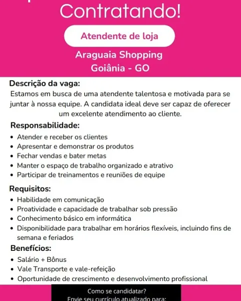 Contratando!

Atendente de lL

Araguaia Shopping
Goiania - GO

   

Descrig&o da vaga:

Estamos em busca de uma atendente talentosa e motivada para se

juntar & nossa equipe. A candidata ideal deve ser capaz de oferecer
um excelente atendimento ao cliente,

Responsabilidade:

* Atender e receber os clientes

* Apresentar e demonstrar os produtos

© Fechar vendas e bater metas

* Manter o espago de trabalho organizado e atrativo
* Participar de treinamentos e reunides de equipe

Requisitos:

* Habilidade em comunicacao

© Proatividade e capacidade de trabalhar sob pressao

* Conhecimento basico em informatica

* Disponibilidade para trabalhar em hordrios flexiveis, incluindo fins de
semana e feriados

Beneficios:

* Salario + B6nus

* Vale Transporte e vale-refeicao

* Oportunidade de crescimento e desenvolvimento profissional Contratando!

Atendente de lL

Araguaia Shopping
Goiania - GO

   

Descrigao da vaga:

Estamos em busca de uma atendente talentosa e motivada para se

juntar ...
