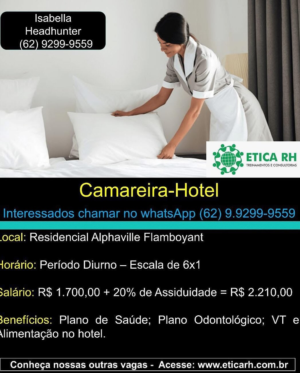 Isabella
Headhunter
62) 9299-9559

 

Camareira-Hotel

ocal: Residencial Alphaville Flamboyant
Jorario: Periodo Diurno — Escala de 6x1
salario: R$ 1.700,00 + 20% de Assiduidade = R$ 2.210,00

3eneficios: Plano de Saude; Plano Odontoldgico; VT e
\limentagao no hotel.

 

Conhega nossas outras vagas - Acesse: www.eticarh.com.br Isabella
Headhunter
62) 9299-9559

 

Or Taatelas iret (eC)
Interessados chamar no whatsApp (62) 9.9299-9559

 

.ocal: Residencial Alphaville Flamboyant
Jorario: Periodo Diurno — Escala de 6x1
salario: R$ 1.700,00 + 20% de Assiduidade = R$ 2.210,00

3eneficios: Plano de Saude; Plano Odontoldégico; VT e
\limentagao no hotel.

 

Conhega nossas outras vagas - Acesse: www.eticarh.com.br fel eye) el
im(erlelnelaiccya
62) 9299-9559

 

s&2

e

@ F@ TREINAMENTOS E CONSULTORIAS:
ee

Camareira-Hotel

ocal: Residencial Alphaville Flamboyant
Jorario: Perfodo Diurno — Escala de 6x1
salario: R$ 1.700,00 + 20% de Assiduidade = R$ 2.210,00

3eneficios: Plano de Saude; Plano Odontoldgico; VT e
\limentagao no hotel.

 

Conhega nossas outras vagas - Acesse: www.eticarh.com.br Fe 1eyel el
Headhunter
62) 9299-9559

 

Or Taatelas leet (eC)
Interessados chamar no whatsApp (62) 9.9299-9559

 

.ocal: Residencial Alphaville Flamboyant
Jorario: Periodo Diurno — Escala de 6x1
salario: R$ 1.700,00 + 20% de Assiduidade = R$ 2.210,00

3eneficios: Plano de Saude; Plano Odontoldégico; VT e
\limentagao no hotel.

 

Conhega nossas outras vagas - Acesse: www.eticarh.com.br S¥e1exel fel
Headhunter
62) 9299-9559

  
   
      
  
 

“

oe

2g

@ J@ TREINAMENTOS E CONSULTORIAS
ee

Camareira-Hotel

.ocal: Residencial Alphaville Flamboyant
Jorario: Perfodo Diurno — Escala de 6x1
salario: R$ 1.700,00 + 20% de Assiduidade = R$ 2.210,00

3eneficios: Plano de Saude; Plano Odontoldgico; VT e
\limentagao no hotel.

 

Conhega nossas outras vagas - Acesse: www.eticarh.com.br telef=il fe) i.
Headhunter a 4

eee ’ ay

 

 

Camareira-Hotel

Interessados chamar no whatsApp (62) 9.9299-9559
Se —™™”— (=EE9=g“
.ocal: Residencial Alphaville Flamboyant

Jorario: Periodo Diurno — Escala de 6x1
salario: R$ 1.700,00 + 20% de Assiduidade = R$ 2.210,00

3eneficios: Plano de Saude; Plano Odontoldégico; VT e
\limentagao no hotel.

 

Conhega nossas outras vagas - Acesse: www.eticarh.com.br Isabella
Headhunter
62) 9299-9559

 

Camareira-Hotel

.ocal: Residencial Alphaville Flamboyant
Jorario: Perfodo Diurno — Escala de 6x1
salario: R$ 1.700,00 + 20% de Assiduidade = R$ 2.210,00

3eneficios: Plano de Saude; Plano Odontoldgico; VT e
\limentagao no hotel.

 

Conhega nossas outras vagas - Acesse: www.eticarh.com.br Isabella
Headhunter
62) 9299-9559

 

Camareira-Hotel
Interessados chamar no whatsApp (62) 9.9299-9559

 

.ocal: Residencial Alphaville Flamboyant
Jorario: Periodo Diurno — Escala de 6x1
salario: R$ 1.700,00 + 20% de Assiduidade = R$ 2.210,00

3eneficios: Plano de Saude; Plano Odontoldégico; VT e
\limenta¢gao no hotel.

 

Conhega nossas outras vagas - Acesse: www.eticarh.com.br 7 Isabella
Headhunter

  
   

ETICA RH

‘TREINAMENTOS E CONSULTORIAS

Camareira-Hotel

ocal: Residencial Alphaville Flamboyant
jorario: Periode Diurno — Escala de 6x1
salario: R$ 1.700,00 + 20% de Assiduidade = R$ 2.210,00

3eneficios: Plano de Saude; Plano Odontoldgico; VT e
\limentagao no hotel.

 

Conhega nossas outras vagas - Acesse: www.eticarh.com.br | Fe] eX~11 eI
Headhunter
62) 9299-9559

 

Camareira-Hotel
Interessados chamar no whatsApp (62) 9.9299-9559

 

.ocal: Residencial Alphaville Flamboyant
Jorario: Periodo Diurno — Escala de 6x1
salario: R$ 1.700,00 + 20% de Assiduidade = R$ 2.210,00

3eneficios: Plano de Saude; Plano Odontoldégico; VT e
\limentagao no hotel.

 

Conhega nossas outras vagas - Acesse: www.eticarh.com.br