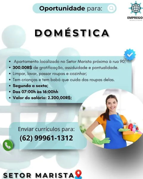 Oportunidade para: “EBS:

DOMESTICA

e¢ Apartamento localizado no Setor Marista préxima 4 rua .
¢@ » 300,00RS de gratificacdo, assiduidade e pontualidade.

. impor, lavar, passar roupas e cozinhar;

* Tem criangas e tem baba que cuida das roupas delas.

e Segunda a sexta; te
'* Das 07:00h as 16:00hh —

¢ Valor do soles 2. oe:

   

Enviar curriculos para:

(62) 99961-1312

e _

 

SETOR MARISTAQ Oportunidade para:

 

EMPREGO:

DOMESTICA

e Apartamento localizado no Setor Marista préxima a rua a
* 300,00RS de gratificagdo, assiduidade e pontualidade.

¢ Limpar, lavar, passar roupas e cozinhar;

¢ Tem criangas e tem baba que cuida das roupas delas.

¢ Segunda a sexta; |
¢ Das 07:00h as 16:00hh

¢ Valor do saldrio: 2.200,00RS;

Enviar curriculos para:

(62) 99961-1312

©

 

 

SETOR MARISTAQ Oportunidade para: ; }
EMPREGO:

DOMESTICA

¢ Apartamento localizado no Setor Marista préxima 4 rua ¥
| * 300,00RS de gratificagdo, assiduidade e pontualidade.

* Limpar, layar, passar roupas e c...