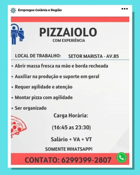 Bag Empregos Goiania e Regiao

= PIZZAIOLO

COM EXPERIENCIA

LOCAL DETRABALHO: SETOR MARISTA - AV.85

¢ Abrir massa fresca na mao e borda recheada
¢ Auxiliar na producao e suporte em geral

¢ Requer agilidade e atencao

¢ Montar pizza com agilidade

e Ser organizado
Carga Horaria:

(16:45 as 23:30)

Salario + VA + VT
SOMENTE WHATSAPP! eS Empregos Goiania e Regiao

 

= PIZZAIOLO

COM EXPERIENCIA

LOCAL DETRABALHO: SETOR MARISTA - AV.85

¢ Abrir massa fresca na mao e borda recheada
+ Auxiliar na producao e suporte em geral

e Requer agilidade e atencao

¢ Montar pizza com agilidade

¢ Ser organizado
Carga Horaria:

(16:45 as 23:30)

 

Salario + VA + VT
SOMENTE WHATSAPP! & Empregos Goiania e Regiado

2 PIZZAIOLO

COM EXPERIENCIA

LOCAL DETRABALHO: SETOR MARISTA - AV.85

¢ Abrir massa fresca na mao e borda recheada
¢ Auxiliar na producao e suporte em geral

e Requer agilidade e atencao

¢ Montar pizza com agilidade

e Ser organizado
Carga Horaria:

(16:45 as 23:30)

Salario + VA + VT
...