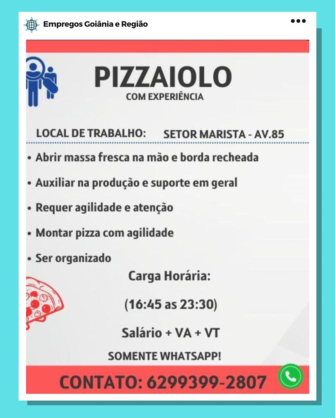 Bag Empregos Goiania e Regiao

= PIZZAIOLO

COM EXPERIENCIA

LOCAL DETRABALHO: SETOR MARISTA - AV.85

¢ Abrir massa fresca na mao e borda recheada
¢ Auxiliar na producao e suporte em geral

¢ Requer agilidade e atencao

¢ Montar pizza com agilidade

e Ser organizado
Carga Horaria:

(16:45 as 23:30)

Salario + VA + VT
SOMENTE WHATSAPP! eS Empregos Goiania e Regiao

 

= PIZZAIOLO

COM EXPERIENCIA

LOCAL DETRABALHO: SETOR MARISTA - AV.85

¢ Abrir massa fresca na mao e borda recheada
+ Auxiliar na producao e suporte em geral

e Requer agilidade e atencao

¢ Montar pizza com agilidade

¢ Ser organizado
Carga Horaria:

(16:45 as 23:30)

 

Salario + VA + VT
SOMENTE WHATSAPP! & Empregos Goiania e Regiado

2 PIZZAIOLO

COM EXPERIENCIA

LOCAL DETRABALHO: SETOR MARISTA - AV.85

¢ Abrir massa fresca na mao e borda recheada
¢ Auxiliar na producao e suporte em geral

e Requer agilidade e atencao

¢ Montar pizza com agilidade

e Ser organizado
Carga Horaria:

(16:45 as 23:30)

Salario + VA + VT
SOMENTE WHATSAPP! & Empregos Goiania e Regiao

 

= PIZZAIOLO

COM EXPERIENCIA

LOCAL DETRABALHO: SETOR MARISTA - AV.85

+ Abrir massa fresca na mao e borda recheada
¢ Auxiliar na produgao e suporte em geral

¢ Requer agilidade e atencao

¢ Montar pizza com agilidade

¢ Ser organizado
Carga Horaria:

(16:45 as 23:30)

 

Salario + VA + VT
SOMENTE WHATSAPP!

S SS Empregos Goiania e Regiao

: PIZZAIOLO

COM EXPERIENCIA

LOCAL DETRABALHO: SETOR MARISTA - AV.85

¢ Abrir massa fresca na mao e borda recheada
e Auxiliar na producao e suporte em geral

e Requer agilidade e atencao

¢ Montar pizza com agilidade

e Ser organizado
Carga Horaria:

(16:45 as 23:30)

Salario + VA + VT
SOMENTE WHATSAPP! & Empregos Goiania e Regiao

 

= PIZZAIOLO

COM EXPERIENCIA

LOCAL DETRABALHO: SETOR MARISTA - AV.85

¢ Abrir massa fresca na mao e borda recheada
 Auxiliar na producao e suporte em geral

¢ Requer agilidade e atencao

¢ Montar pizza com agilidade

¢ Ser organizado
Carga Horaria:

(16:45 as 23:30)

 

Salario + VA + VT
SOMENTE WHATSAPP! & Empregos Goiania e Regiao

: PIZZAIOLO

COM EXPERIENCIA

LOCAL DETRABALHO: SETOR MARISTA - AV.85

e Abrir massa fresca na mao e borda recheada
e Auxiliar na producao e suporte em geral

e Requer agilidade e atencao

¢ Montar pizza com agilidade

e Ser organizado
Carga Horaria:

(16:45 as 23:30)

Salario + VA+ VT
SOMENTE WHATSAPP! ®. Empregos Goiania e Regido

 

=  PIZZAIOLO

COM EXPERIENCIA

LOCAL DETRABALHO:  SETOR MARISTA - AV.85

¢ Abrir massa fresca na mao e borda recheada
¢ Auxiliar na producao e suporte em geral

¢ Requer agilidade e atencao

¢ Montar pizza com agilidade

¢ Ser organizado
Carga Horaria:

(16:45 as 23:30)

 

Salario + VA + VT
SOMENTE WHATSAPP! eg Empregos Goiania e Regiao

PIZZAIOLO

COM EXPERIENCIA

LOCAL DETRABALHO: SETOR MARISTA - AV.85

¢ Abrir massa fresca na mao e borda recheada
e Auxiliar na producao e suporte em geral

e Requer agilidade e atencao

¢ Montar pizza com agilidade

e Ser organizado
Carga Horaria:

(16:45 as 23:30)

Salario + VA+ VT
SOMENTE WHATSAPP! ® Empregos Goiania e Regiao

 

=  PIZZAIOLO

COM EXPERIENCIA

LOCAL DETRABALHO: SETOR MARISTA - AV.85

¢ Abrir massa fresca na mao e borda recheada
¢ Auxiliar na producao e suporte em geral

« Requer agilidade e atencao

¢ Montar pizza com agilidade

¢ Ser organizado
Carga Horaria:

(16:45 as 23:30)

 

Salario + VA + VT
SOMENTE WHATSAPP!
