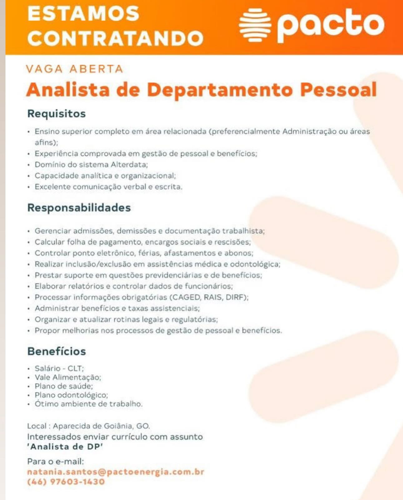 ESTAMOS

CONTRATANDO

 

VAGA ABERTA
Analista de Departamento Pessoal

Requisitos

+ Ensino superior completo em drea relacionada (preferencialmente Administragao ou areas
afins);

+ Experiéncia comprovada em gestdo de pessoal e beneficios;

+ Dominio do sistema Alterdata;

+ Capacidade analitica e organizacional;

+ Excelente comunicagao verbal e escrita.

Responsabilidades

+ Gerenciar admissées, demissées e documentagao trabalhista;

+ Calcular folha de pagamento, encargos sociais e rescisées;

+ Controlar ponto eletrénico, férias, afastamentos e abonos;

+ Realizar inclusdo/exclusdo em assisténcias médica e odontoldgica;
+ Prestar suporte em questées previdencidrias e de beneficios;

+ Elaborar relatérios e controlar dados de funcionarios;

+ Processar informagées obrigatérias (CAGED, RAIS, DIRF);

+ Administrar beneficios e taxas assistenciais;

+ Organizar e atualizar rotinas legais e regulatérias;

+ Propor melhorias nos processos de gest&o de pessoal e beneficios.

Beneficios

* Salario - CLT;

+ Vale Alimentagao;

+ Plano de saude;

+ Plano odontoldgico;

+ Otimo ambiente de trabalho.

Local : Aparecida de Goiania, GO.

Interessados enviar curriculo com assunto
'Analista de DP’

Para 0 e-mail:

natania.santos@pactoenergia.com.br
(46) 97603-1430 ESTAMOS

CONTRATANDO

 

VAGA ABERTA
Analista de Departamento Pessoal

Requisitos

+ Ensino superior completo em drea relacionada (preferencialmente Administragao ou areas
afins);

+ Experiéncia comprovada em gestdo de pessoal e beneficios;

+ Dominio do sistema Alterdata;

+ Capacidade analitica e organizacional;

+ Excelente comunicagao verbal e escrita.

Responsabilidades

+ Gerenciar admissées, demissées e documentagao trabalhista;

+ Calcular folha de pagamento, encargos sociais e rescisées;

+ Controlar ponto eletrénico, férias, afastamentos e abonos;

+ Realizar inclusdo/exclusdo em assisténcias médica e odontoldgica;
+ Prestar suporte em questdes previdencidrias e de beneficios;

+ Elaborar relatérios e controlar dados de funciondarios;

+ Processar informagées obrigatérias (CAGED, RAIS, DIRF);

+ Administrar beneficios e taxas assistenciais;

+ Organizar e atualizar rotinas legais e regulatérias;

+ Propor melhorias nos processos de gestdo de pessoal e beneficios.

Beneficios

* Salario - CLT;

+ Vale Alimentagao;

+ Plano de saude;

+ Plano odontoldgico;

+ Otimo ambiente de trabalho.

Local : Aparecida de Goiania, GO.

Interessados enviar curriculo com assunto
‘Analista de DP’

Para 0 e-mail:

natania.santos@pactoenergia.com.br
(46) 97603-1430 ESTAMOS

CONTRATANDO

 

VAGA ABERTA
Analista de Departamento Pessoal

Requisitos

+ Ensino superior completo em drea relacionada (preferencialmente Administragao ou areas
afins);

+ Experiéncia comprovada em gestao de pessoal e beneficios;

+ Dominio do sistema Alterdata;

+ Capacidade analitica e organizacional;

+ Excelente comunicagao verbal e escrita.

Responsabilidades

« Gerenciar admissdées, demissées e documentacao trabalhista;

+ Calcular folha de pagamento, encargos sociais e rescisdes;

+ Controlar ponto eletrénico, férias, afastamentos e abonos;

+ Realizar incluséo/exclusdo em assisténcias médica e odontoldégica;
+ Prestar suporte em questées previdenciadrias e de beneficios;

+ Elaborar relatérios e controlar dados de funciondarios;

+ Processar informagées obrigatérias (CAGED, RAIS, DIRF);

+ Administrar beneficios e taxas assistenciais;

+ Organizar e atualizar rotinas legais e regulatérias;

+ Propor melhorias nos processos de gestdo de pessoal e beneficios.

Beneficios

* Salario - CLT;

+ Vale Alimentagao;

+ Plano de saude;

+ Plano odontoldgico;

+ Otimo ambiente de trabalho.

Local : Aparecida de Goiania, GO.

Interessados enviar curriculo com assunto
'Analista de DP’

Para o e-mail:

natania.santos@pactoenergia.com.br
(46) 97603-1430 ESTAMOS

CONTRATANDO

 

VAGA ABERTA
Analista de Departamento Pessoal

Requisitos

+ Ensino superior completo em drea relacionada (preferencialmente Administragao ou areas
afins);

+ Experiéncia comprovada em gestao de pessoal e beneficios;

+ Dominio do sistema Alterdata;

+ Capacidade analitica e organizacional;

+ Excelente comunicagao verbal e escrita.

Responsabilidades

+ Gerenciar admissées, demissées e documentacao trabalhista;

+ Calcular folha de pagamento, encargos sociais e rescisdes;

+ Controlar ponto eletrénico, férias, afastamentos e abonos;

+ Realizar inclusdo/exclusdo em assisténcias médica e odontoldégica;
+ Prestar suporte em questées previdenciadrias e de beneficios;

+ Elaborar relatorios e controlar dados de funcionarios;

+ Processar informagées obrigatérias (CAGED, RAIS, DIRF);

+ Administrar beneficios e taxas assistenciais;

* Organizar e atualizar rotinas legais e regulatérias;

+ Propor melhorias nos processos de gesto de pessoal e beneficios.

Beneficios

* Salario - CLT;

+ Vale Alimentagao;

+ Plano de saude;

+ Plano odontoldgico;

+ Otimo ambiente de trabalho.

Local : Aparecida de Goiania, GO.

Interessados enviar curriculo com assunto
‘Analista de DP’

Para o e-mail:

natania.santos@pactoenergia.com.br
(46) 97603-1430 ESTAMOS

CONTRATANDO

 

VAGA ABERTA
Analista de Departamento Pessoal

Requisitos

+ Ensino superior completo em drea relacionada (preferencialmente Administragao ou areas
afins);

+ Experiéncia comprovada em gestao de pessoal e beneficios;

+ Dominio do sistema Alterdata;

+ Capacidade analitica e organizacional;

+ Excelente comunicagao verbal e escrita.

Responsabilidades

+ Gerenciar admissées, demissées e documentacao trabalhista;

+ Calcular folha de pagamento, encargos sociais e rescisées;

+ Controlar ponto eletrénico, férias, afastamentos e abonos;

+ Realizar inclusio/exclusdo em assisténcias médica e odontoldgica;
+ Prestar suporte em questées previdenciarias e de beneficios;

* Elaborar relatérios e controlar dados de funcionarios;

+ Processar informagées obrigatérias (CAGED, RAIS, DIRF);

+ Administrar beneficios e taxas assistenciais;

+ Organizar e atualizar rotinas legais e regulatdérias;

+ Propor melhorias nos processos de gestdo de pessoal e beneficios.

Beneficios

* Salario - CLT;

+ Vale Alimentagao;

+ Plano de saude;

+ Plano odontoldgico;

+ Otimo ambiente de trabalho.

Local : Aparecida de Goiania, GO.

Interessados enviar curriculo com assunto
'Analista de DP’

Para 0 e-mail:
natania.santos@pactoenergia.com.br
(46) 97603-1430 ESTAMOS

CONTRATANDO

 

VAGA ABERTA
Analista de Departamento Pessoal

Requisitos

+ Ensino superior completo em drea relacionada (preferencialmente Administragao ou areas
afins);

+ Experiéncia comprovada em gestao de pessoal e beneficios;

+ Dominio do sistema Alterdata;

+ Capacidade analitica e organizacional;

+ Excelente comunicagao verbal e escrita.

Responsabilidades

+ Gerenciar admissées, demissées e documentacdo trabalhista;

+ Calcular folha de pagamento, encargos sociais e rescisées;

+ Controlar ponto eletrénico, férias, afastamentos e abonos;

+ Realizar incluséo/exclusdo em assisténcias médica e odontoldgica;
+ Prestar suporte em questées previdenciarias e de beneficios;

+ Elaborar relatérios e controlar dados de funciondarios;

+ Processar informagées obrigatérias (CAGED, RAIS, DIRF);

+ Administrar beneficios e taxas assistenciais;

+ Organizar e atualizar rotinas legais e regulatdérias;

+ Propor melhorias nos processos de gestdo de pessoal e beneficios.

Beneficios

+ Salario - CLT;

+ Vale Alimentagao;

+ Plano de saude;

+ Plano odontoldgico;

+ Otimo ambiente de trabalho.

Local ; Aparecida de Goiania, GO.

Interessados enviar curriculo com assunto
‘Analista de DP’

Para 0 e-mail:

natania.santos@pactoenergia.com.br
(46) 97603-1430 ESTAMOS

CONTRATANDO

 

VAGA ABERTA
Analista de Departamento Pessoal

Requisitos

+ Ensino superior completo em drea relacionada (preferencialmente Administragao ou areas
afins);
7 + Experiéncia comprovada em gestao de pessoal e beneficios;
+ Dominio do sistema Alterdata;
+ Capacidade analitica e organizacional;
+ Excelente comunicagao verbal e escrita.

Responsabilidades

« Gerenciar admissées, demissées e documentagao trabalhista;

! * Calcular folha de pagamento, encargos sociais e rescisées;

+ Controlar ponto eletrénico, férias, afastamentos e abonos;

+ Realizar incluséo/exclusdo em assisténcias médica e odontoldgica;
+ Prestar suporte em questées previdenciarias e de beneficios;

* Elaborar relatérios e controlar dados de funcionarios;

* Processar informagées obrigatérias (CAGED, RAIS, DIRF);

+ Administrar beneficios e taxas assistenciais;

+ Organizar e atualizar rotinas legais e regulatérias;

+ Propor melhorias nos processos de gestdo de pessoal e beneficios.

Beneficios

* Salario - CLT;

* Vale Alimentagao;

+ Plano de saude;

+ Plano odontoldgico;

+ Otimo ambiente de trabalho.

Local : Aparecida de Goiania, GO.

Interessados enviar curriculo com assunto
‘Analista de DP’

Para 0 e-mail:
natania.santos@pactoenergia.com.br
(46) 97603-1430 ESTAMOS

CONTRATANDO

 

VAGA ABERTA
Analista de Departamento Pessoal

Requisitos

+ Ensino superior completo em area relacionada (preferencialmente Administragao ou areas
afins);

+ Experiéncia comprovada em gestdo de pessoal e beneficios,

+ Dominio do sistema Alterdata;

+ Capacidade analitica e organizacional,

+ Excelente comunicagdo verbal e escrita

Responsabilidades

+ Gerenciar admissdes, demissées e documentacado trabalhista;

+ Calcular folha de pagamento, encargos sociais e rescisées,

+ Controlar ponto eletrénico, férias, afastamentos e abonos;

+ Realizar inclusdo/exclusdo em assisténcias medica e odontoldogica;
+ Prestar suporte em questées previdenciarias e de beneficios;

+ Elaborar relatorios e controlar dados de funcionarios;

+ Processar informagées obrigatorias (CAGED, RAIS, DIRF);

+ Administrar beneficios e taxas assistenciais;

+ Organizar e atualizar rotinas legais e regulatorias;

+ Propor melhorias nos processos de gestdo de pessoal e beneficios

Beneficios

+ Salario - CLT;

+ Vale Alimentagao;

+ Plano de saude;

+ Plano odontoldgico;

+ Otimo ambiente de trabalho

Local : Aparecida de Goiania, GO.

Interessados enviar curriculo com assunto
'Analista de DP’

Para 0 e-mail:
natania.santos@pactoenergia.com.br
(46) 97603-1430 ESTAMOS

CONTRATANDO

 

VAGA ABERTA
Analista de Departamento Pessoal

Requisitos

* Ensino superior completo em drea relacionada (preferencialmente Administragao ou areas
afins);

* Experiéncia comprovada em gestao de pessoal e beneficios;

* Dominio do sistema Alterdata;

* Capacidade analitica e organizacional;

« Excelente comunicagao verbal e escrita.

Responsabilidades

* Gerenciar admissdes, demissdes e documentagao trabalhista;

* Calcular folha de pagamento, encargos sociais e rescisdes;

+ Controlar ponto eletrénico, férias, afastamentos e abonos;

+ Realizar incluséo/exclusdo em assisténcias médica e odontolégica;
* Prestar suporte em questées previdencidrias e de beneficios;

+ Elaborar relatérios e controlar dados de funciondrios;

* Processar informacgées obrigatérias (CAGED, RAIS, DIRF);

* Administrar beneficios e taxas assistenciais;

* Organizar e atualizar rotinas legais e regulatérias;

* Propor melhorias nos processos de gestdo de pessoal e beneficios.

Beneficios

* Salario - CLT;

* Vale Alimentagao;

* Plano de sade;

* Plano odontoldégico;

* Otimo ambiente de trabalho.

Local ;: Aparecida de Goiania, GO.

Interessados enviar curriculo com assunto
‘Analista de DP'

Para 0 e-mail:
natania.santos@pactoenergia.com.br
(46) 97603-1430 aL fo}

CONTRATANDO

 

VAGA ABERTA
Analista de Departamento Pessoal

Requisitos

+ Ensino superior completo em area relacionada (preferencialmente Administragao au areas.
afins),

+ Experiéncia comprovada em gestao de pessoal e beneficios,

+ Dominio do sistema Alterdata;

+ Capacidade anaiitica e organizacional

+ Excelente comunicag do verbal e escrita

Responsabilidades

+ Gerenciar admissdes, demissoes e docur

 

entagde trabalhista;

+ Calcular folha de pagamento, encargos sociais e rescisées,

+ Controlar ponto eletronico, ferias, afastamentos e abonos

+ Realizar inciusao/exclusdo em assisténcias medica e odontologica
+ Prestar suporte em questoes previdenciarias e de beneficios

+ Elaborar relatorios e controlar dados de funcionarios,

+ Processar informagées obrigatorias (CAGED, RAIS, DIRF),

+ Administrar beneficios e taxas assistenciais,

+ Organizar e atualizar rotinas legais e regulatdrias

+ Propor methorias nos processos de gestao de pessoal e beneficios

Beneficios

+ Salario - CLT;

+ Vale Alimentagao,

+ Plano de saude;

+ Plano odontologico;

+ Otimo ambiente Ge trabalho

Local: Aparecida de Gorania, GO.

Interessados enviar curriculo com assunto
‘Analista de DP’

Para o e-mail:

oenergia.com.br