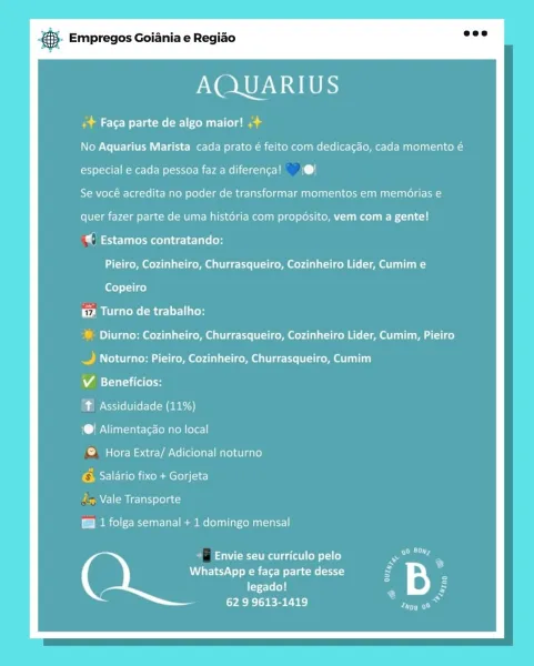 Bay Empregos Goiania e Regiao

AQUARIUS

eit lel ours is

No Aquarius Marista cada prato é feito com dedica¢gao, cada momento é

especial e cada pessoa fazadiferenca! 1@!

Se vocé acredita no poder de transformar momentos em memérias e

quer fazer parte de uma historia com propésito, vem com a gente!

Estamos contratando:
Pieiro, Cozinheiro, Churrasqueiro, Cozinheiro Lider, Cumim e
Copeiro

te Turno de trabalho:

® Diurno: Cozinheiro, Churrasqueiro, Cozinheiro Lider, Cumim, Pieiro

.£ Noturno: Pieiro, Cozinheiro, Churrasqueiro, Cumim

V Beneficios:

? Assiduidade (11%)

1@! Alimentacao no local

© Hora Extra/ Adicional noturno

PsWel Chie ace e)

/~ Vale Transporte

Gl 1 folga semanal + 1 domingo mensal

Envie seu curriculo pelo
WhatsApp e faca parte desse
legado!

62 9 9613-1419 eS Empregos Goiania e Regiao

AQUARIUS

Pete ac Mel eure
No Aquarius Marista cada prato é feito com dedica¢gao, cada momento é
especial e cada pessoa fazadiferenca! (@!
Se vocé acredita no poder de transfor...