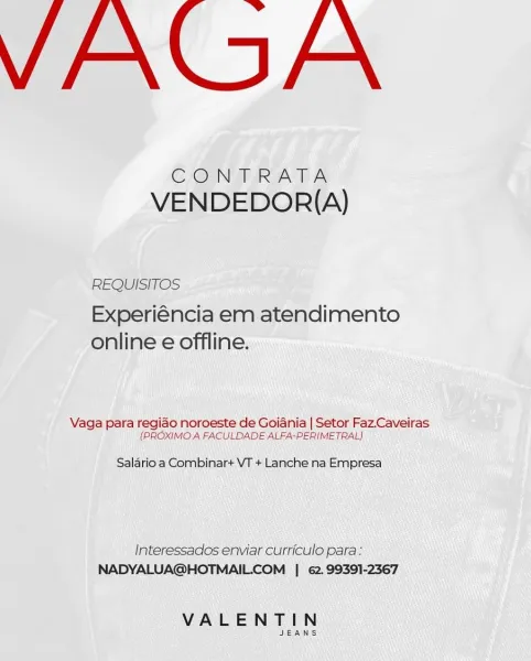 VAGA

CONTRATA
VENDEDOR{A)

REQUISITOS

Experiéncia em atendimento
online e offline.

Vaga para regiao noroeste de Goiania | Setor Faz.Caveiras
(PROXIMO A FACULDADE ALFA-PERIMETRAL)

Salario a Combinar+ VT + Lanche na Empresa

Interessados enviar curriculo para:
NADYALUA@HOTMAILCOM | e2.99391-2367

VALENTIN

JEANS VAGA

CONTRATA
VENDEDOR{(A)

REQUISITOS

Experiéncia em atendimento
online e offline.

Vaga para regiao noroeste de Goiania | Setor Faz.Caveiras
(PROXIMO A FACULDADE ALFA-PERIMETRAL)

Salario a Combinar+ VT + Lanche na Empresa

Interessados enviar curriculo para:
NADYALUA@HOTMAIL.COM | 62.99391-2367

VALENTIN

JEANS VAGA

CONTRATA
VENDEDOR{(A)

REQUISITOS

Experiéncia em atendimento
online e offline.

Vaga para regiao noroeste de Goiania | Setor Faz.Caveiras
(PROXIMO A FACULDADE ALFA-PERIMETRAL)

Salario a Combinar+ VT + Lanche na Empresa

Interessados enviar curriculo para:
NADYALUA@HOTMAIL.COM | 62. 99391-2367

VALENTIN

JEANS VAGA

CONTRATA
VENDEDOR{(A)

REQUISITOS

Exp...