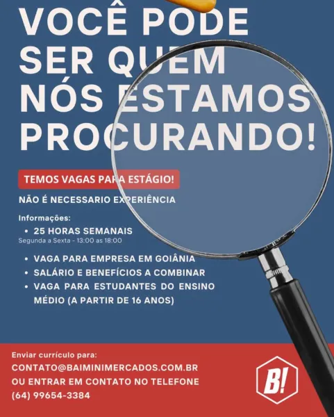 VOCE PODE |
SER QUEM |

NOS ESTAMOS
URANDO!

ESTAGIO!

     
            

TEMOS VAGAS PA

NAO E NECESSARIO EXQERIENCIA

Informacgoes:
Crd.) are SEMANAIS
Segunda a Sexta - 13:00 as 18:00
> —
* VAGA PARAEMPRESAEM GOIANIA mv
* SALARIO E BENEFICIOS A COMBINAR ~'

* VAGA PARA ESTUDANTES DO ENSINO
MEDIO (A PARTIR DE 16 ANOS)

Enviar curriculo para:
CONTATO@BAIMINIMERCADOS.COM.BR

OU ENTRAR EM CONTATO NO TELEFONE
(64) 99654-3384 VOCE PODE

      
    
   

TEMOS VAGAS PARA ESTAGIO!

NAO E NECESSARIO EXRERIENCIA

Informagoes:

e 25 HORAS SEMANAIS
Segunda a Sexta - 13:00 as 18:00

a an
ee

¢ VAGA PARA EMPRESA EM GOIANIA

* SALARIO E BENEFICIOS A COMBINAR
« VAGA PARA ESTUDANTES DO ENSINO

MEDIO (A PARTIR DE 16 ANOS)

 

 

alae aot oll ot Le

CONTATO@BAIMINIMERCADOS.COM.BR
OU ENTRAR EM CONTATO NO TELEFONE
(64) 99654-3384 hole Efe)
SER QUEM

   
 
   

TEMOS VAGAS PARA ESTAGIO!

NAO E NECESSARIO EXQERIENCIA

 

Informacoes:
¢ 25 HORAS SEMANAIS

Segunda a Sexta - 13:00 as 18:00
+ VAGA PARA EMP...