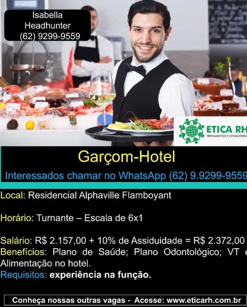Kye lexel Fel
Headhunter
(62) 9299-9559

Garcom-Hotel

Local: Residencial Alphaville Flamboyant
Horario: Turnante — Escala de 6x1

Salario: R$ 2.157,00 + 10% de Assiduidade = R$ 2.372,00
Beneficios: Plano de Saude; Plano Odontolégico; VT «
Alimentacao no hotel.

experiéncia na fungao.

 

Conhega nossas outras vagas - Acesse: www.eticarh.com.br PeCere
Im (crlel avi aitcis

Cr-liee)nan Hotel
Interessados chamar no WhatsApp (62) 9.9299-955¢

 

Local: Residencial Alphaville Flamboyant
Horario: Turnante — Escala de 6x1

Salario: R$ 2.157,00 + 10% de Assiduidade = R$ 2.372,00
Beneficios: Plano de Saude; Plano Odontoldgico; VT «
Alimentagao no hotel.

Requisitos: experiéncia na fungao.

 

Conhega nossas outras vagas - Acesse: www.eticarh.com.br Isabella
Headhunter

(62) 9299-9559
BN par
me. bps

 

Garcom-Hotel

Local: Residencial Alphaville Flamboyant
Horario: Turnante — Escala de 6x1

Salario: R$ 2.157,00 + 10% de Assiduidade = R$ 2.372,00
Beneficios: Plano de Saude; Plano Odontolégic...