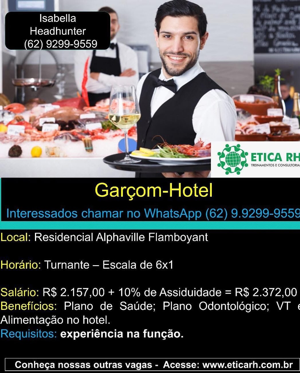 Kye lexel Fel
Headhunter
(62) 9299-9559

Garcom-Hotel

Local: Residencial Alphaville Flamboyant
Horario: Turnante — Escala de 6x1

Salario: R$ 2.157,00 + 10% de Assiduidade = R$ 2.372,00
Beneficios: Plano de Saude; Plano Odontolégico; VT «
Alimentacao no hotel.

experiéncia na fungao.

 

Conhega nossas outras vagas - Acesse: www.eticarh.com.br PeCere
Im (crlel avi aitcis

Cr-liee)nan Hotel
Interessados chamar no WhatsApp (62) 9.9299-955¢

 

Local: Residencial Alphaville Flamboyant
Horario: Turnante — Escala de 6x1

Salario: R$ 2.157,00 + 10% de Assiduidade = R$ 2.372,00
Beneficios: Plano de Saude; Plano Odontoldgico; VT «
Alimentagao no hotel.

Requisitos: experiéncia na fungao.

 

Conhega nossas outras vagas - Acesse: www.eticarh.com.br Isabella
Headhunter

(62) 9299-9559
BN par
me. bps

 

Garcom-Hotel

Local: Residencial Alphaville Flamboyant
Horario: Turnante — Escala de 6x1

Salario: R$ 2.157,00 + 10% de Assiduidade = R$ 2.372,00
Beneficios: Plano de Saude; Plano Odontolégico; VT «
Alimentacao no hotel.

experiéncia na fungao.

 

Conhega nossas outras vagas - Acesse: www.eticarh.com.br Isabella
Headhunter

Garcom- Hotel
Interessados chamar no WhatsApp (62) 9.9299-955¢

 

Local: Residencial Alphaville Flamboyant
Horario: Turnante — Escala de 6x1

Salario: R$ 2.157,00 + 10% de Assiduidade = R$ 2.372,00
Beneficios: Plano de Saude; Plano Odontoldgico; VT «
Alimentagao no hotel.

Requisitos: experiéncia na fungao.

 

Conhega nossas outras vagas - Acesse: www.eticarh.com.br lee e)
Headhunter
(62) 9299-9559

1

Garcom-Hotel

Local: Residencial Alphaville Flamboyant
Horario: Turnante — Escala de 6x1

Salario: R$ 2.157,00 + 10% de Assiduidade = R$ 2.372,00
Beneficios: Plano de Saude; Plano Odontolédgico; VT «
Alimentacao no hotel.

experiéncia na fungao.

 

Conhega nossas outras vagas - Acesse: www.eticarh.com.br Peele
Headhunter

Garcom- Hotel
Interessados chamar no WhatsApp (62) 9.9299-955¢

 

Local: Residencial Alphaville Flamboyant
Horario: Turnante — Escala de 6x1

Salario: R$ 2.157,00 + 10% de Assiduidade = R$ 2.372,00
Beneficios: Plano de Saude; Plano Odontoldgico; VT «
Alimentagao no hotel.

Requisitos: experiéncia na fungao.

 

Conhega nossas outras vagas - Acesse: www.eticarh.com.br Headhunter
_ (62) 9299-9559“
7 =a

Garcom-Hotel

Local: Residencial Alphaville Flamboyant
Horario: Turnante — Escala de 6x1

Salario: R$ 2.157,00 + 10% de Assiduidade = R$ 2.372,00
Beneficios: Plano de Saude; Plano Odontoldgico; VT «
Alimentacao no hotel.

experiéncia na fungao.

 

Conhega nossas outras vagas - Acesse: www.eticarh.com.br elle J x
aCe lean ls — in
62) 9299-9559 : pete
. dn Ce

’ Pe
a es »
*~ LS
' .
e. | 4

is

 

 

 

a
Garcom-Hotel
Interessados chamar no WhatsApp (62) 9.9299-955¢

Local: Residencial Alphaville Flamboyant
Horario: Turnante — Escala de 6x1

Salario: R$ 2.157,00 + 10% de Assiduidade = R$ 2.372,00
Beneficios: Plano de Satide; Plano Odontoldégico; VT ¢
Alimentagao no hotel.

Requisitos: experiéncia na fungao.

 

Conhega nossas outras vagas - Acesse: www.eticarh.com.br | | ae a a
ley # |
aCeclola ial ote _ 7

Bn cyto isict e \ewf
i

   
   

ter TREINAMENTOS & CONSULTORIA
e

Garcom-Hotel

Local: Residencial Alphaville Flamboyant
Horario: Turnante — Escala de 6x1

Salario: R$ 2.157,00 + 10% de Assiduidade = R$ 2.372,00
Beneficios: Plano de Saude; Plano Odontoldgico; VT «
Alimentacao no hotel.

experiéncia na fungao.

 

Conhega nossas outras vagas - Acesse: www.eticarh.com.br y=] ey~11 2)
Headhunter

62) 9299-9559 i} one
ai * ~

Z
4

et .
ad » Ge Ch Pp

 

 

 

oe
Garcom-Hotel
Interessados chamar no WhatsApp (62) 9.9299-955¢

Local: Residencial Alphaville Flamboyant
Horario: Turnante — Escala de 6x1

Salario: R$ 2.157,00 + 10% de Assiduidade = R$ 2.372,00
Beneficios: Plano de Satide; Plano Odontoldégico; VT «
Alimentagao no hotel.

Requisitos: experiéncia na fungao.

 

Conhega nossas outras vagas - Acesse: www.eticarh.com.br