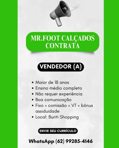 MR.FOOT CALCADOS
CONTRATA

 

VENDEDOR (A)

¢ Maior de 18 anos

¢ Ensino médio completo

e N&o requer experiéncia

¢ Boa comunicagdo

e Fixo + comissdo + VT + bénus
assiduidade

¢ Local: Buriti Shopping

ENVIE SEU CURRICULO

WhatsApp (62) 99285-4146 MR.FOOT CALCADOS
CONTRATA

 

VENDEDOR (A)

¢ Maior de 18 anos

e Ensino médio completo

e N&o requer experiéncia

e Boa comunicagdo

¢ Fixo + comissGo + VT + bénus
assiduidade

¢ Local: Buriti Shopping

ENVIE SEU CURRICULO

WhatsApp (62) 99285-4146 MR.FOOT CALCADOS
CONTRATA

 

VENDEDOR (A)

¢ Maior de 18 anos

e Ensino médio completo

e N&o requer experiéncia

e Boa comunicagdo

¢ Fixo + comissGo + VT + bénus
assiduidade

¢ Local: Buriti Shopping

ENVIE SEU CURRICULO

WhatsApp (62) 99285-4146 MR.FOOT CALCADOS
CONTRATA

 

VENDEDOR (A)

¢ Maior de 18 anos

¢ Ensino médio completo

e Ndo requer experiéncia

e Boa comunicagdo

e Fixo + comissdo + VT + bénus
assiduidade

¢ Local: Buriti Shopping

ENVIE SEU CURRICULO

WhatsApp (62) 99285-41...