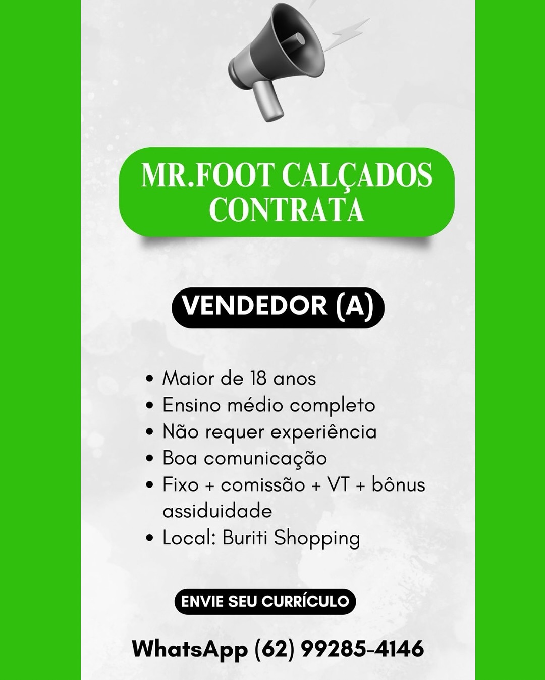 MR.FOOT CALCADOS
CONTRATA

 

VENDEDOR (A)

¢ Maior de 18 anos

¢ Ensino médio completo

e N&o requer experiéncia

¢ Boa comunicagdo

e Fixo + comissdo + VT + bénus
assiduidade

¢ Local: Buriti Shopping

ENVIE SEU CURRICULO

WhatsApp (62) 99285-4146 MR.FOOT CALCADOS
CONTRATA

 

VENDEDOR (A)

¢ Maior de 18 anos

e Ensino médio completo

e N&o requer experiéncia

e Boa comunicagdo

¢ Fixo + comissGo + VT + bénus
assiduidade

¢ Local: Buriti Shopping

ENVIE SEU CURRICULO

WhatsApp (62) 99285-4146 MR.FOOT CALCADOS
CONTRATA

 

VENDEDOR (A)

¢ Maior de 18 anos

e Ensino médio completo

e N&o requer experiéncia

e Boa comunicagdo

¢ Fixo + comissGo + VT + bénus
assiduidade

¢ Local: Buriti Shopping

ENVIE SEU CURRICULO

WhatsApp (62) 99285-4146 MR.FOOT CALCADOS
CONTRATA

 

VENDEDOR (A)

¢ Maior de 18 anos

¢ Ensino médio completo

e Ndo requer experiéncia

e Boa comunicagdo

e Fixo + comissdo + VT + bénus
assiduidade

¢ Local: Buriti Shopping

ENVIE SEU CURRICULO

WhatsApp (62) 99285-4146 MR.FOOT CALCADOS
CONTRATA

 

VENDEDOR (A)

¢ Maior de 18 anos

¢ Ensino médio completo

¢ N&o requer experiéncia

e Boa comunicagdo

¢ Fixo + comissGo + VT + bénus
assiduidade

¢ Local: Buriti Shopping

ENVIE SEU CURRICULO

WhatsApp (62) 99285-4146 MR.FOOT CALCADOS
CONTRATA

 

VENDEDOR (A)

* Maior de 18 anos

¢ Ensino médio completo

¢ N&o requer experiéncia

¢ Boa comunicagdo

¢ Fixo + comissGo + VT + bénus
assiduidade

¢ Local: Buriti Shopping

ENVIE SEU CURRICULO

WhatsApp (62) 99285-4146 MR.FOOT CALCADOS
CONTRATA

 

VENDEDOR (A)

¢ Maior de 18 anos

¢ Ensino médio completo

e N&o requer experiéncia

e Boa comunicagdo

¢ Fixo + comissGo + VT + bénus
assiduidade

e Local: Buriti Shopping

ENVIE SEU CURRICULO

WhatsApp (62) 99285-4146 MR.FOOT CALCADOS
CONTRATA

 

WTAE)

¢ Maior de 18 anos

¢ Ensino médio completo

e Ndo requer experiéncia

¢ Boa comunicagdo

¢ Fixo + comissdo + VT + bénus
assiduidade

¢ Local: Buriti Shopping

ENVIE SEU CURRICULO

WhatsApp (62) 99285-4146 MR.FOOT CALCADOS
CONTRATA

 

VENDEDOR (A)

¢ Maior de 18 anos

¢ Ensino médio completo

e Ndo requer experiéncia

* Boa comunicagdo

¢ Fixo + comissGo + VT + bénus
assiduidade

¢ Local: Buriti Shopping

ENVIE SEU CURRICULO

WhatsApp (62) 99285-4146 MR.FOOT CALCADOS
CONTRATA

 

VENDEDOR (A)

* Maior de 18 anos

¢ Ensino médio completo

* N&o requer experiéncia

¢ Boa comunicagdo

¢ Fixo + comissdo + VT + bénus
assiduidade

¢ Local: Buriti Shopping

ENVIE SEU CURRICULO

WhatsApp (62) 99285-4146