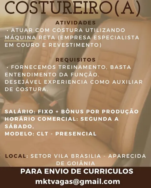 bh
i

- ATUAR COM COSTURA UTILIZANDO

MAQUINA RETA (EMPRESA ESPECIALISTA

EM COURO E REVESTIMENTO)

 

- FORNECEMOS TREINAMENTO, BASTA
ENTENDIMENTO DA FUNGAO.

DESEJAVEL EXPERIENCIA COMO AUXILIAR
DE COSTURA.

SALARIO: FIXO + BONUS POR PRODUCGAO
HORARIO COMERCIAL: SEGUNDA A

9-9 Woloe

MODELO: CLT - PRESENCIAL

: SETOR VILA BRASILIA - APARECIDA
DE GOIANIA

PARA ENVIO DE CURRICULOS
mktvagas@gmail.com COSTUREIRO(A)

ATIVIDADES

REQUISITOS
a=

LOCAL

PARA ENVIO DE CURRICULOS
mktvagas@gmail.com cal
~~ + ATUAR COM COSTURA UTILIZANDO
MAQUINA RETA (EMPRESA ESPECIALISTA
EM COURO E REVESTIMENTO)

- FORNECEMOS TREINAMENTO, BASTA

ENTENDIMENTO DA FUNGAO.
DESEJAVEL EXPERIENCIA COMO AUXILIAR
DE COSTURA.

SALARIO: FIXO + BONUS POR PRODUGAO
HORARIO COMERCIAL: SEGUNDA A
SABADO,

MODELO: CLT - PRESENCIAL

: SETOR VILA BRASILIA - APARECIDA
DE GOIANIA

PARA ENVIO DE CURRICULOS
mktvagas@gmail.com COSTUREIRO(A)

ATIVIDADES

REQUISITOS

LOCAL .RECID

PARA ENVIO DE CURRICULOS
mktvagas@gmail.com »
.
* ATUAR...