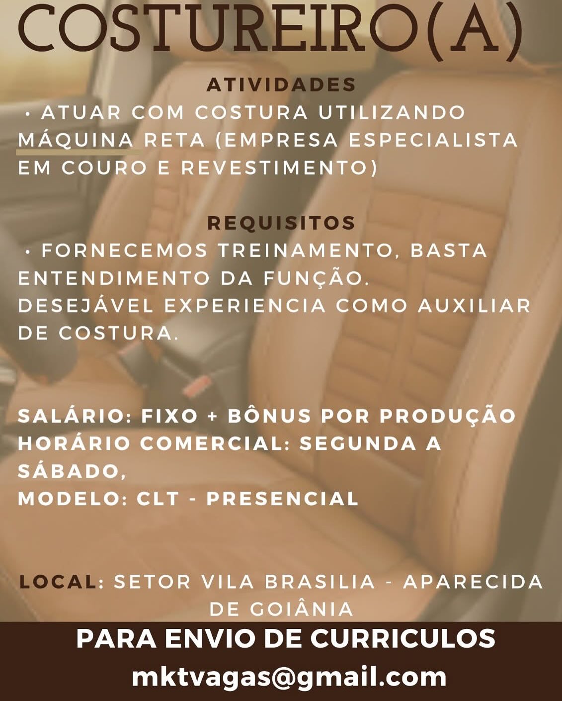 bh
i

- ATUAR COM COSTURA UTILIZANDO

MAQUINA RETA (EMPRESA ESPECIALISTA

EM COURO E REVESTIMENTO)

 

- FORNECEMOS TREINAMENTO, BASTA
ENTENDIMENTO DA FUNGAO.

DESEJAVEL EXPERIENCIA COMO AUXILIAR
DE COSTURA.

SALARIO: FIXO + BONUS POR PRODUCGAO
HORARIO COMERCIAL: SEGUNDA A

9-9 Woloe

MODELO: CLT - PRESENCIAL

: SETOR VILA BRASILIA - APARECIDA
DE GOIANIA

PARA ENVIO DE CURRICULOS
mktvagas@gmail.com COSTUREIRO(A)

ATIVIDADES

REQUISITOS
a=

LOCAL

PARA ENVIO DE CURRICULOS
mktvagas@gmail.com cal
~~ + ATUAR COM COSTURA UTILIZANDO
MAQUINA RETA (EMPRESA ESPECIALISTA
EM COURO E REVESTIMENTO)

- FORNECEMOS TREINAMENTO, BASTA

ENTENDIMENTO DA FUNGAO.
DESEJAVEL EXPERIENCIA COMO AUXILIAR
DE COSTURA.

SALARIO: FIXO + BONUS POR PRODUGAO
HORARIO COMERCIAL: SEGUNDA A
SABADO,

MODELO: CLT - PRESENCIAL

: SETOR VILA BRASILIA - APARECIDA
DE GOIANIA

PARA ENVIO DE CURRICULOS
mktvagas@gmail.com COSTUREIRO(A)

ATIVIDADES

REQUISITOS

LOCAL .RECID

PARA ENVIO DE CURRICULOS
mktvagas@gmail.com »
.
* ATUAR COM COSTURA UTILIZANDO
MAQUINA RETA (EMPRESA ESPECIALISTA
EM COURO E REVESTIMENTO)

- FORNECEMOS TREINAMENTO, BASTA
ENTENDIMENTO DA FUNGAO.

DESEJAVEL EXPERIENCIA COMO AUXILIAR
DE COSTURA.

SALARIO: FIXO + BONUS POR PRODUCGAO
HORARIO COMERCIAL: SEGUNDA A
SABADO,

MODELO: CLT - PRESENCIAL

: SETOR VILA BRASILIA - APARECIDA
DE GOIANIA

PARA ENVIO DE CURRICULOS
mktvagas@gmail.com COSTUREIRO(A)

ATIVIDADES

REQUISITOS
=I

LOCAL

PARA ENVIO DE CURRICULOS
mktvagas@gmail.com - ATUAR COM COSTURA UTILIZANDO
MAQUINA RETA (EMPRESA ESPECIALISTA
EM COURO E REVESTIMENTO)

- FORNECEMOS TREINAMENTO, BASTA
ENTENDIMENTO DA FUNGAO.

DESEJAVEL EXPERIENCIA COMO AUXILIAR
DE COSTURA.

SALARIO: FIXO + BONUS POR PRODUCGAO
HORARIO COMERCIAL: SEGUNDA A
SABADO,

MODELO: CLT - PRESENCIAL

: SETOR VILA BRASILIA - APARECIDA
DE GOIANIA

PARA ENVIO DE CURRICULOS
mktvagas@gmail.com COSTUREIRO(A)

ATIVIDADES

REQUISITOS

LOCAL

PARA ENVIO DE CURRICULOS
mktvagas@gmail.com - ATUAR COM COSTURA UTILIZANDO
MAQUINA RETA (EMPRESA ESPECIALISTA
EM COURO E REVESTIMENTO)

- FORNECEMOS TREINAMENTO, BASTA

ENTENDIMENTO DA FUNCAO.
DESEJAVEL EXPERIENCIA COMO AUXILIAR
DE COSTURA.

SALARIO: FIXO + BONUS POR PRODUCAO
HORARIO COMERCIAL: SEGUNDA A
SABADO,

MODELO: CLT - PRESENCIAL

: SETOR VILA BRASILIA - APARECIDA
DE GOIANIA

PARA ENVIO DE CURRICULOS
mktvagas@gmail.com PARA ENVIO DE CURRICULOS
mktvagas@gmail.com