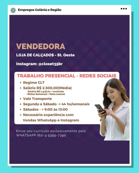 Bag Empregos Goiania e Regiado

LOJA DE CALCADOS - St. Oeste

Instagram: @closet35br

TRABALHO PRESENCIAL - REDES SOCIAIS

e Regime CLT

Salario R$ 2.300,00(Média)
Salario R$ 1.518,00 + comissio
*Metas Semanais * Meta mensal

Vale Transporte

Segunda a Sabado -> 44 hs/semanais
Sabados - > 9:00 as 13:00

Necessario experiéncia com

Vendas WhatsApp e Instagram @ Empregos Goiania e Regiao

VENDEDORA

LOJA DE CALCADOS - St. Oeste

Instagram: @closet35br

L

Regime CLT
Salario R$ 2.300,00(Média)

Salario R$ 1.518,00 + comissao
*Metas Semanais + Meta mensal

Vale Transporte

Segunda a Sabado -> 44 hs/semanais
Sabados - > 9:00 as 13:00

Necessario experiéncia com

Vendas WhatsApp e Instagram

Envie seu curriculo exclusivamente pelo
WHATSAPP (62) 9 9399-7390 ,. Empregos Goiania e Regiao

LOJA DE CALCADOS - St. Oeste

Instagram: @closet35br

TRABALHO PRESENCIAL - REDES SOCIAIS
e Regime CLT

¢ Salario R$ 2.300,00(Média)

Salario R$ 1.518,00 * comissao
*Metas Semanais * Meta mensal

Vale Trans...