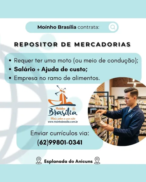 Moinho Brasilia contrata:

REPOSITOR DE MERCADORIAS

e Requer ter uma moto (ou meio de condugao);
¢ Salario + Ajuda de custo;
e Empresa no ramo de alimentos.

Ox

Rraslia

Mais sabor a sua vida
www.moinhobrasilia.com.br

  

Enviar curriculos via:
(62)99801-0341

Ol Esplanada do Anicuns 2 Moinho Brasilia contrata:

REPOSITOR DE MERCADORIAS

e Requer ter uma moto (ou meio de condugao);
¢ Salario + Ajuda de custo;
e Empresa no ramo de alimentos.

    

Brastea

www. Pe nroecile com. an

Enviar curriculos via:
(62)99801-0341

oO Esplanada do Anicuns © Moinho Brasilia contrata:

REPOSITOR DE MERCADORIAS

e Requer ter uma moto (ou meio de condugao);
¢ Salario + Ajuda de custo;
e Empresa no ramo de alimentos.

ox

asia

Mais sabor a sua vida
www.moinhobrasilia.com.br

  
  

Enviar curriculos via:
(62)99801-0341

2 Esplanada do Anicuns Q Moinho Brasilia contrata:

REPOSITOR DE MERCADORIAS

e Requer ter uma moto (ou meio de condugao);
¢ Salario + Ajuda de custo;
e Empresa no ramo de alimen...