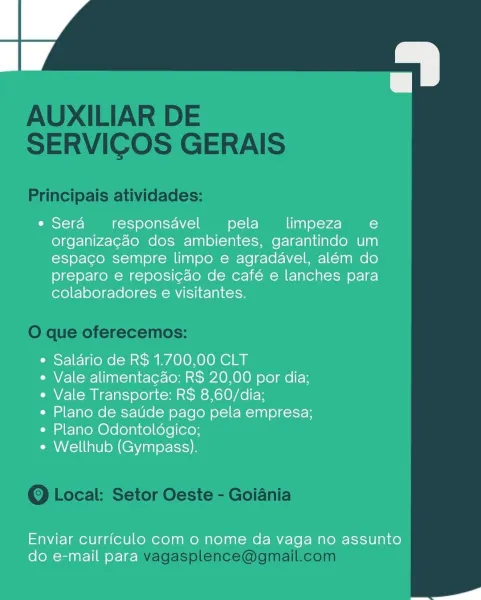 a

e Sera responsavel pela _ limpeza e
organizacao dos ambientes, garantindo um
espaco sempre limpo e agradavel, além do
preparo e reposicao de café e lanches para
colaboradores e visitantes.

e Salario de R$ 1.700,00 CLT

e Vale alimentacdo: R$ 20,00 por dia;
e Vale Transporte: R$ 8,60/dia;

e Plano de satide pago pela empresa;
* Plano Odontoldgico;

e Wellhub (Gympass).

Enviar curriculo com o nome da vaga no assunto
do e-mail para AUXILIAR DE
SERVICOS GERAIS

Principais atividades:

O que oferecemos:

Q Local: Setor Oeste - Goiania

vagasplence@gmail.com o

e Sera responsavel pela _ limpeza e
organizacao dos ambientes, garantindo um
espaco sempre limpo e agradavel, além do
preparo e reposicao de café e lanches para
colaboradores e visitantes.

e Saldrio de R$ 1.700,00 CLT

e Vale alimentacdo: R$ 20,00 por dia;
e Vale Transporte: R$ 8,60/dia;

e Plano de satide pago pela empresa;
e Plano Odontoldgico;

e Wellhub (Gympass).

Enviar curriculo com 0 nome da vaga no assunto
do e-mail ...