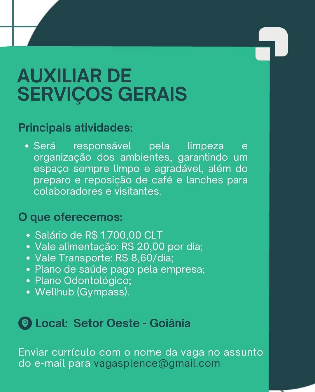 a

e Sera responsavel pela _ limpeza e
organizacao dos ambientes, garantindo um
espaco sempre limpo e agradavel, além do
preparo e reposicao de café e lanches para
colaboradores e visitantes.

e Salario de R$ 1.700,00 CLT

e Vale alimentacdo: R$ 20,00 por dia;
e Vale Transporte: R$ 8,60/dia;

e Plano de satide pago pela empresa;
* Plano Odontoldgico;

e Wellhub (Gympass).

Enviar curriculo com o nome da vaga no assunto
do e-mail para AUXILIAR DE
SERVICOS GERAIS

Principais atividades:

O que oferecemos:

Q Local: Setor Oeste - Goiania

vagasplence@gmail.com o

e Sera responsavel pela _ limpeza e
organizacao dos ambientes, garantindo um
espaco sempre limpo e agradavel, além do
preparo e reposicao de café e lanches para
colaboradores e visitantes.

e Saldrio de R$ 1.700,00 CLT

e Vale alimentacdo: R$ 20,00 por dia;
e Vale Transporte: R$ 8,60/dia;

e Plano de satide pago pela empresa;
e Plano Odontoldgico;

e Wellhub (Gympass).

Enviar curriculo com 0 nome da vaga no assunto
do e-mail para AUXILIAR DE
SERVICOS GERAIS

Principais atividades:

O que oferecemos:

Q Local: Setor Oeste - Goiania

vagasplence@gmail.com a

e Sera responsavel pela _ limpeza e
organizagao dos ambientes, garantindo um
espaco sempre limpo e agradavel, além do
preparo e reposicao de café e lanches para
colaboradores e visitantes.

e Saldrio de R$ 1.700,00 CLT

e Vale alimentacdo: R$ 20,00 por dia;
e Vale Transporte: R$ 8,60/dia;

e Plano de satide pago pela empresa;
¢ Plano Odontoldgico;

e Wellhub (Gympass).

Enviar curriculo com o nome da vaga no assunto
do e-mail para AUXILIAR DE
SERVICOS GERAIS

Principais atividades:

O que oferecemos:

Q Local: Setor Oeste - Goiania

vagasplence@gmail.com o

e Sera _responsavel pela limpeza_ e
organizacao dos ambientes, garantindo um
espaco sempre limpo e agradavel, além do
preparo e reposicao de café e lanches para
colaboradores e visitantes.

e Salario de R$ 1.700,00 CLT

e Vale alimentag4o: R$ 20,00 por dia;
e Vale Transporte: R$ 8,60/dia;

e Plano de sauide pago pela empresa;

¢ Plano Odontoldgico;
e Wellhub (Gympass).

Enviar curriculo com o nome da vaga no assunto
do e-mail para AUXILIAR DE
SERVICOS GERAIS

Principais atividades:

O que oferecemos:

Q Local: Setor Oeste - Goiania

vagasplence@gmail.com a

* Sera responsavel pela limpeza_e
organizacao dos ambientes, garantindo um
espaco sempre limpo e agradavel, além do
preparo e reposicao de café e lanches para
colaboradores e visitantes.

e Salario de R$ 1.700,00 CLT

* Vale alimenta¢do: R$ 20,00 por dia;
e Vale Transporte: R$ 8,60/dia;

e Plano de saude pago pela empresa;

e Plano Odontoldgico;
¢ Wellhub (Gympass).

Enviar curriculo com o nome da vaga no assunto
do e-mail para AUXILIAR DE
SERVICOS GERAIS

Principais atividades:

O que oferecemos:

Q Local: Setor Oeste - Goiania

vagasplence@gmail.com
