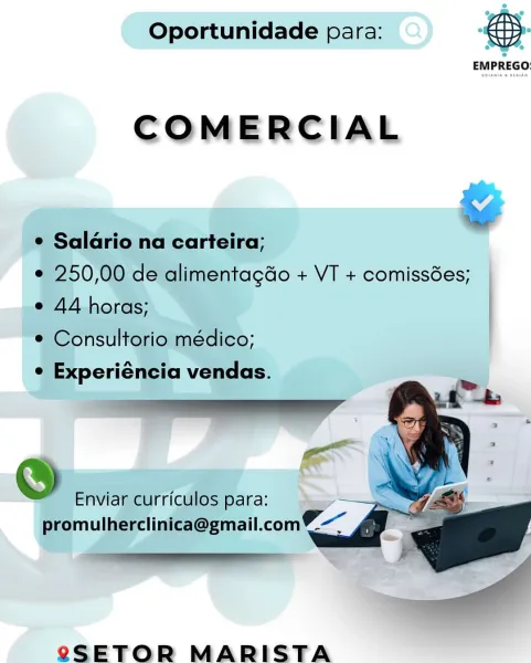 Oportunidade para: @&

EMPREGO:

COMERCIAL

* Saldrio na carteira; ©
e 250,00 de alimentagdo + VT + comissdes;

e 44 horas;

® Consultorio médico;

¢ Experiéncia vendas.

   

S Enviar curriculos para: A
promulherclinica@gmail.comV-~ .

én ’

SSETOR MARISTA Oportunidade para: eS

EMPREGO:

COMERCIAL

&
¢ Saldrio na carteira;
e 250,00 de alimentagdo + VT + comissées;
e 44 horas;
¢ Consultorio médico;

on °
¢ Experiéncia vendas.
tll

wen Xi
S Enviar curriculos para:

promulherclinica@gmail.com%—~ a oe
m "a

SeSETOR MARISTA Oportunidade para: &.
EMPREGO

COMERCIAL

¢ Salario na carteira;
¢ 250,00 de alimentagdo + VT + comissées;
e 44 horas;

© Consultorio médico;

¢ Experiéncia vendas.

 

 
 
   
  
 

 

eo Enviar curriculos para: =

a”
promulherc inica@gmail.com7 s

me

eSETOR MARISTA Oportunidade para: eS

EMPREGO:

COMERCIAL

¢ Salario na carteira;

e 250,00 de alimentagdo + VT + comissées;
e 44 horas;

¢ Consultorio médico;

oA e
e Experiéncia vendas.
i ll

a Y
S Enviar curriculo...