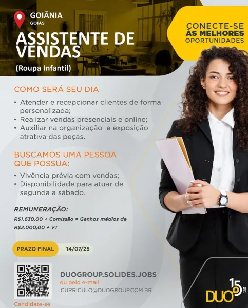 @ GOIANIA
— CONECTE-SE

ASSISTENTE DE SPONTUNIDADES
VENDAS ee

(Roupa Infantil)

COMO SERA SEU DIA

¢ Atender e recepcionar clientes de forma
personalizada;

¢ Realizar vendas presenciais e online;

- Auxiliar na organizagao e exposi¢cao
atrativa das pecas.

BUSCAMOS UMA PESSOA
QUE POSSUA:

* Vivéncia prévia com vendas;
¢ Disponibilidade para atuar de
segunda a sabado.

REMUNERACAO:

R$I.630,00 + Comissao = Ganhos médios de
R$2.000,00 + VT

PRAZO FINAL 14/07/25

ls)
od

 
  
  

DUOGROUP.SOLIDES.JOBS

ou pelo e-mail

2 CURRICULO@DUOGROUP.COM. BR

Candidate-se eI
~~ CONECTE-SE

ASSISTENTE DE SpONTUNISADES
VENDAS

(Roupa Infantil)

« Atender e recepcionar clientes de forma
personalizada;

¢ Realizar vendas presenciais e online;

- Auxiliar na organiza¢ao e exposi¢cao
atrativa das pecas.

¢ Vivéncia prévia com vendas;
¢ Disponibilidade para atuar de
segunda a sabado.

REMUNERAGAO:
R$1.630,00 + Comissao = Ganhos médios de
R$2.000,00 + VT

PRAZO FINAL 14/07/25

40)

 
  

a DUOGROUP.SOLI...
