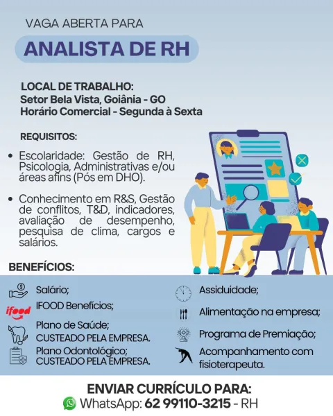 LOCAL DE TRABALHO:
Setor Bela Vista, Goidnia - GO
Horario Comercial - Segunda a Sexta

   
   
 
 
    
   

REQUISITOS:

e Escolaridade: Gestao de RH,
Psicologia, Administrativas e/ou
areas afins (Pos em DHO).

e Conhecimento em R&S, Gestao
de conflitos, T&D, indicadores,
avaliagao de desempenho,
pesquisa de clima, cargos e
salarios.

BENEFICIOS:

ENVIAR CURRICULO PARA:
© WhatsApp: 62 99110-3215 - RH VAGA ABERTA PARA

ANALISTA DE RH

LOCAL DE TRABALHO:
Setor Bela Vista, Goiania - GO
Horario Comercial - Segunda a Sexta

REQUISITOS:

e Escolaridade: Gestao de RH,
Psicologia, Administrativas e/ou
areas afins (Pos em DHO).

e Conhecimento em R&S, Gestao
de conflitos, T&D, indicadores,
avaliagao de desempenho,
pesquisa de clima, cargos e
salarios.

 

BENEFICIOS:

r& Salario; ae Assiduidade;
ifoed ie ET tseS Iit Alimentagdo na empresa;
a Plano de Satide;

Yay CUSTEADO PELA EMPRESA. a Programa de Premiagao;

 

ay Plano Odontolégico; Acompanhamento com
CUSTEADO PELA EMPRESA. fisioterapeu...