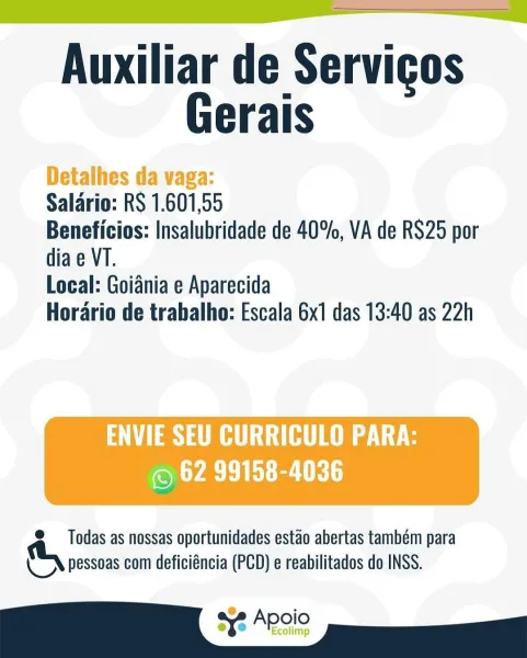 Auxiliar de Servigos
Gerais

Detalhes da vaga:

Salario: RS 1.601,55

Beneficios: Insalubridade de 40%, VA de RS25 por
dia e VT.

Local: Goiania e Aparecida

Horario de trabalho: Escala 6x1 das 13:40 as 22h

 

MLL
© 62 99158-4036

© Todas as nossas oportunidades estao abertas também para
& pessoas com deficiéncia (PCD) e reabilitados do INSS.

sx2 Apgio Auxiliar de Servigos
Gerais

Salario: RS 1.601,55
Beneficios: Insalubridade de 40%, VA de RS25 por
dia e VT.

Local: Goiania e Aparecida
Horario de trabalho: Escala 6x1 das 13:40 as 22h

ass

@ Todas as nossas oportunidades estao abertas também para
& pessoas com deficiéncia (PCD) e reabilitados do INSS. Auxiliar de Servigos
Gerais

Detalhes da vaga:

Salario: RS 1.601,55

Beneficios: Insalubridade de 40%, VA de RS25 por
dia e VT.

Local: Goiania e Aparecida

Horario de trabalho: Escala 6x1 das 13:40 as 22h

 

ENVIE SEU CURRICULO PARA:
LYASE a UR

© Todas as nossas oportunidades estao abertas também para
& pessoas com deficiéncia (...