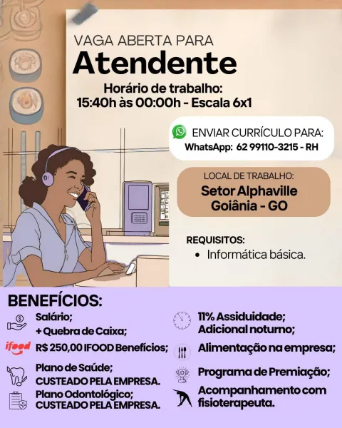 Horario de trabalho:
15:40h as 00:00h - Escala 6x1

@© ENVIAR CURRICULO PARA:
WhatsApp: 62 99110-3215 - RH

 

 

REQUISITOS:
e Informatica basica.

BENEFICIOS:

©. Saldtrio; TI% Assiduidade;
 +Quebrade Caixa; Adicional noturno;
ifeed R$250,00IFOOD Beneficios; \{) Alimentagao na empresa;
Plano de Satide; & ProgramadePremiacao;
Ww a. . = _
1, Plane Odontolégico Acompanhamento com
CUSTEADO PELA EMPRESA. D fis fisioterapeuta. a

. } VAGA ABERTA PARA
__) \Atendente
oo Horario de trabalho:

( oy) : 15:40h as 00:00h - Escala 6x1

(© ENVIAR CURRICULO PARA:
WhatsApp: 62 99110-3215 - RH

 

 

LOCAL DE TRABALHO:

Setor Alphaville
Goiania - GO

 

 

 

 

 

 

 

REQUISITOS:
e Informatica basica.

 

BENEFICIOS:

® Salario; <> 11% Assiduidade;

I +Quebrade Caixa; “”" Adicional noturno;
ifeee R$ 250,00 IFOOD Beneficios; it AlimentagGo na empresa;
x Planode Satide; &. Programa de Premiacdo;
tap CUSTEADO PELA EMPRESA. = rog “
= Plano Odontolégico; D Acompanhamentocom
5) CUSTEADOPELAEMPRESA. fi...