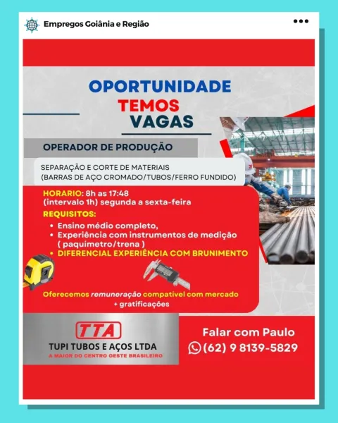 oS Empregos Goiania e Regiao

OPORTUNIDADE

TEMOS
VAGAS

SEPARAGAO E CORTE DE MATERIAIS
(BARRAS DE AGO CROMADO/TUBOS/FERRO FUNDIDO)

HORARIO: 8h as 17:48
(intervalo 1h) segunda a sexta-feira

REQUISITOS:

* Ensino médio completo,
* Experiéncia com instrumentos de medi¢ao
( paquimetro/trena )
* DIFERENCIAL EXPERIENCIA COM BRUNIMENTO

Hn we

Oferecemos remunera¢4o compativel com mercado
Smee h did lot-Lotel 1)

Falar com Paulo
(S62) 9 8139-5829 ® Empregos Goiania e Regiao bathe

OPORTUNIDADE

TEMOS
VAGAS ®&

OPERADOR DE PRODUGAO

 
 
  
  
   

SEPARAGAO E CORTE DE MATERIAIS
(BARRAS DE AGO CROMADO/TUBOS/FERRO FUNDIDO)

HORARIO: 8h as 17:48
Ciscta elo ap stele ER) ae bac-lie)

REQUISITOS:

* Ensino médio completo,
* Experiéncia com instrumentos de medi¢ao
( paquimetro/trena )
« DIFERENCIAL EXPERIENCIA COM BRUNIMENTO

rs bs

Oferecemos remunera¢ao compativel com mercado
+ gratificagées

Falar com Paulo
(© (62) 9 8139-5829 BS Empregos Goiania e Regiado

OPORTUNIDADE
TEMOS

SEPARAGAO E CO...