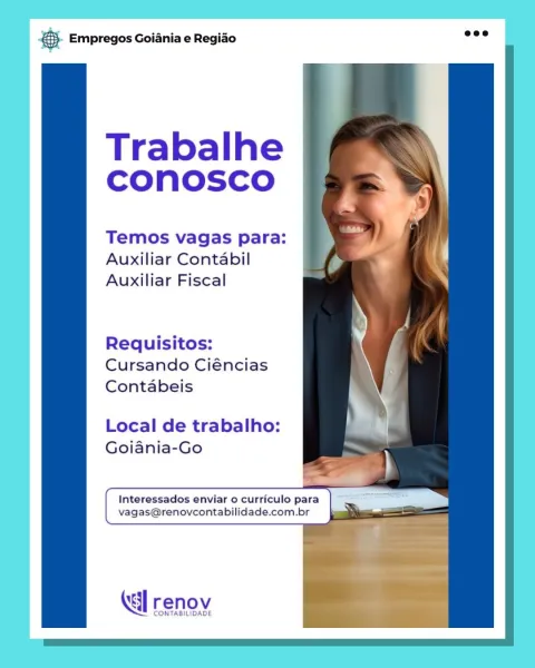 Base Empregos Goiania e Regiao

Trabalhe
conosco

Temos vagas para:
Auxiliar Contabil
Auxiliar Fiscal

Requisitos:
Cursando Ciéncias
Contabeis

Local de trabalho:
Goiania-Go

Interessados enviar o curriculo para a
vagas@renovcontabilidade.com.br

renov

CONTABILIDADE &5. Empregos Goiania e Regiao

  
    
 
   
 
     
 

Trabalhe
CONnOSCO

Temos vagas para:
Auxiliar Contabil
Auxiliar Fiscal

Requisitos:
Cursando Ciéncias
Contabeis

Local de trabalho: ;
Goiania-Go _—

 
 
  

(al renov

CONTABILIDADE Base Empregos Goiania e Regiado

Trabalhe
conosco

Temos vagas para:
Auxiliar Contabil
Auxiliar Fiscal

Requisitos:
Cursando Ciéncias
Contabeis

Local de trabalho:
Goiania-Go

Interessados enviar o curriculo para ae
vagas@renovcontabilidade.com.br

Kl renov

CONTABILIDADE ® Empregos Goiania e Regiao

  
 
 
 
  
 
    
  
      
 
 

Trabalhe
CONnOoSsSCcO

Temos vagas para:
Auxiliar Contabil
Auxiliar Fiscal

Requisitos:
Cursando Ciéncias
Contabeis

Local de trabalho:
Goiania-Go

 

Inte...