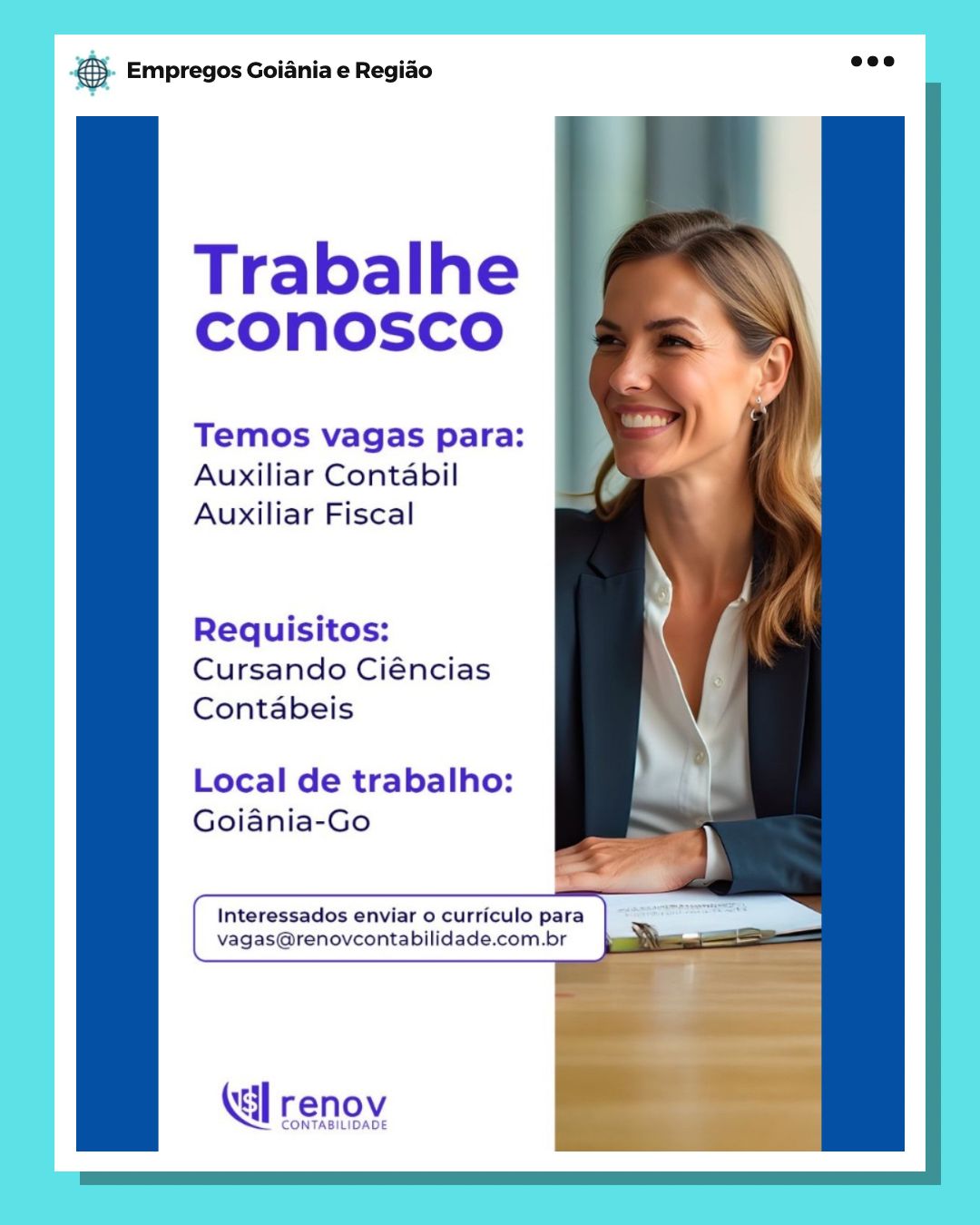 Base Empregos Goiania e Regiao

Trabalhe
conosco

Temos vagas para:
Auxiliar Contabil
Auxiliar Fiscal

Requisitos:
Cursando Ciéncias
Contabeis

Local de trabalho:
Goiania-Go

Interessados enviar o curriculo para a
vagas@renovcontabilidade.com.br

renov

CONTABILIDADE &5. Empregos Goiania e Regiao

  
    
 
   
 
     
 

Trabalhe
CONnOSCO

Temos vagas para:
Auxiliar Contabil
Auxiliar Fiscal

Requisitos:
Cursando Ciéncias
Contabeis

Local de trabalho: ;
Goiania-Go _—

 
 
  

(al renov

CONTABILIDADE Base Empregos Goiania e Regiado

Trabalhe
conosco

Temos vagas para:
Auxiliar Contabil
Auxiliar Fiscal

Requisitos:
Cursando Ciéncias
Contabeis

Local de trabalho:
Goiania-Go

Interessados enviar o curriculo para ae
vagas@renovcontabilidade.com.br

Kl renov

CONTABILIDADE ® Empregos Goiania e Regiao

  
 
 
 
  
 
    
  
      
 
 

Trabalhe
CONnOoSsSCcO

Temos vagas para:
Auxiliar Contabil
Auxiliar Fiscal

Requisitos:
Cursando Ciéncias
Contabeis

Local de trabalho:
Goiania-Go

 

Interessados enviar o curriculo para
vagas@renovcontabilidade.com.br

    

tal renoy Bag Empregos Goiania e Regiao

Trabalhe
CONOSCO

Temos vagas para:
Auxiliar Contabil
Auxiliar Fiscal

Requisitos:
Cursando Ciéncias
Contabeis

Local de trabalho:
Goiania-Go

Interessados enviar o curriculo para ee
vagas@renovcontabilidade.com.br :

Ki] renov

CONTABILIDADE 6 Empregos Goiania e Regido

  
 
 
 
  
 
    
  
      

Trabalhe
CONnOosCcO

Temos vagas para:
Auxiliar Contabil
Auxiliar Fiscal

Requisitos:
Cursando Ciéncias
Contabeis

Local de trabalho:
Goiania-Go

 

Interessados enviar o curriculo para
vagas@renovcontabilidade.com.br & Empregos Goiania e Regiao

Trabalhe
COnosco

Temos vagas para:
Auxiliar Contabil
Auxiliar Fiscal

Requisitos:
Cursando Ciéncias
Contabeis

Local de trabalho:
Goiania-Go

"
}
Interessados enviar o curriculo para —— ae
vagas@renovcontabilidade.com.br

(dl renov

CONTABILIDADE &}. Empregos Goiania e Regio se?

  
 
 
 
  
 
    
  
      

Trabalhe
cCOnosco

Temos vagas para:
Auxiliar Contabil
Auxiliar Fiscal

Requisitos:
Cursando Ciéncias
Contabeis

Local de trabalho:
Goiania-Go

 

Interessados enviar o curriculo para
vagas@renovcontabilidade.com.br & Empregos Goiania e Regiao

Trabalhe
COnosco

Temos vagas para:
Auxiliar Contabil
Auxiliar Fiscal

Requisitos:
Cursando Ciéncias
Contabeis

Local de trabalho:
Goiania-Go

Interessados enviar o curriculo para
vagas@renovcontabilidade.com.br

KG] renov

CONTABILIDADE €). Empregos Goiania e Regido ee

  
 
 
 
  
 
    
  
      

Trabalhe
COnosco

Temos vagas para:
Auxiliar Contabil
Auxiliar Fiscal

Requisitos:
Cursando Ciéncias
Contabeis

Local de trabalho:
Goiania-Go

 

Interessados enviar o curriculo para
vagas@renovcontabilidade.com.br