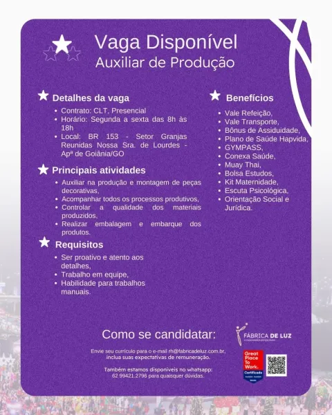 % Vaga Disponivel

Auxiliar de Produ¢ao

* Detalhes da vaga * Beneficios

* Contrato: CLT, Presencial Vale Refeicao,

* Horario: Segunda a sexta das 8h as Vale Transporte,
el : leto}alUsmelcwANstile | llerc (elo

* Local: BR 153 - Setor Granjas Petene ese s eeiicee
Reunidas Nossa Sra. de Lourdes - ENA
Ap* de Goiania/GO eeu cee

* Principais atividades eee Lee

Auxiliar na produgaéo e montagem de pecas Kit Maternidade,
decorativas, Escuta Psicoldgica,
Acompanhar todos os processos produtivos, Orientacao Social e
Controlar a qualidade dos materiais Juridica.
produzidos,
Realizar embalagem e embarque dos
produtos.

* Requisitos

* Ser proativo e atento aos
detalhes,

* Trabalho em equipe,

« Habilidade para trabalhos
manuais,

Como se candidatar:

eee Men nek en ele ect aec ne
ite tet EN nari ee cnet

Também estamos disponiveis no whatsapp:
62 99421.2796 para quaisquer duvidas. Ds _ Vaga Disponivel

Auxiliar de Produgao

* Detalhes da vaga * Beneficios

* Contrato: CLT, Presencial Vale...