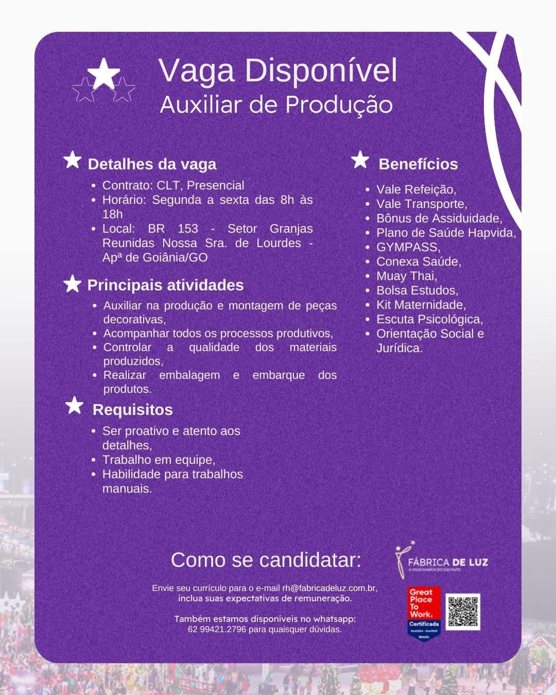 % Vaga Disponivel

Auxiliar de Produ¢ao

* Detalhes da vaga * Beneficios

* Contrato: CLT, Presencial Vale Refeicao,

* Horario: Segunda a sexta das 8h as Vale Transporte,
el : leto}alUsmelcwANstile | llerc (elo

* Local: BR 153 - Setor Granjas Petene ese s eeiicee
Reunidas Nossa Sra. de Lourdes - ENA
Ap* de Goiania/GO eeu cee

* Principais atividades eee Lee

Auxiliar na produgaéo e montagem de pecas Kit Maternidade,
decorativas, Escuta Psicoldgica,
Acompanhar todos os processos produtivos, Orientacao Social e
Controlar a qualidade dos materiais Juridica.
produzidos,
Realizar embalagem e embarque dos
produtos.

* Requisitos

* Ser proativo e atento aos
detalhes,

* Trabalho em equipe,

« Habilidade para trabalhos
manuais,

Como se candidatar:

eee Men nek en ele ect aec ne
ite tet EN nari ee cnet

Também estamos disponiveis no whatsapp:
62 99421.2796 para quaisquer duvidas. Ds _ Vaga Disponivel

Auxiliar de Produgao

* Detalhes da vaga * Beneficios

* Contrato: CLT, Presencial Vale Refeicao,
* Horario: Segunda a sexta das 8h as Vale Transporte,
ish ; Bonus de Assiduidade,
¢ Local: BR 153 - Setor Granjas Petitons est e[maEvaN (ey
Reunidas Nossa Sra. de Lourdes - GYMPASS,
Ap? de Goiania/GO (oeecuselCl en
barter Teeth (6 Gs (203 dies Lae
Auxiliar na produgao e montagem de pecas Kit Maternidade,
decorativas, Escuta Psicoldgica,
Acompanhar todos os processos produtivos, lOyil-iairale=lomcloet= |=)
Controlar a qualidade dos _ materiais BJU la(e|(erem
produzidos,
Realizar embalagem e embarque dos
produtos.

* Requisitos

* Ser proativo e atento aos
detalhes,

* Trabalho em equipe,

* Habilidade para trabalhos
Hire Uae

Como se candidatar:

eine ot er Moe M mene (oie trace nls
rete heirs

Dae Tues Ion IL
62 99421.2796 para quaisquer duvidas. % Vaga Disponivel

Auxiliar de Produgao

* Detalhes da vaga * Beneficios

* Contrato: CLT, Presencial Vale Refeicao,

¢ Horario: Segunda a sexta das 8h as NWAmnUSiCe
el : Bonus de Assiduidade,

* Local: BR 153 - Setor Granjas Plano de Satide Hapvida,
Reunidas Nossa Sra. de Lourdes - MASH
Ap* de Goiania/GO Conexa Satide,

* Principais atividades ae aes
Auxiliar na produgaéo e montagem de pecas Kit Maternidade,
decorativas, Escuta Psicoldgica,
Acompanhar todos os processos produtivos, Ce) (ni tlere(osvelet- |=)
Controlar a qualidade dos _ materiais Juridica.
produzidos,

Realizar embalagem e embarque dos
produtos.

Dd Requisitos

* Ser proativo e atento aos
(elie oon

* Trabalho em equipe,

« Habilidade para trabalhos
manuais.

Como se candidatar: iC ee

Saeco kau Merc iia taco een

eRe Recon serie eae tat ieee
i}
a Work
Também estamos disponiveis no whatsapp:

62 99421.2796 para quaisquer duvidas. x. Vaga Disponivel

Auxiliar de Produ¢ao

bd ICM aomere Vc e tt batts reiets

« Contrato: CLT, Presencial Vale Refeicao,

¢ Horario: Segunda a sexta das 8h as Vale Transporte,
18h : Bonus de Assiduidade,

e Local: BR 153 - Setor Granjas Plano de Satide Hapvida,
Reunidas Nossa Sra. de Lourdes - leno
Ap? de Goiania/GO lem nen
NMS a Muay Thai,

* Principais atividades ee aii

Auxiliar na produgao e montagem de pegas Kit Maternidade,
felclote) re lihVieton Escuta Psicoldgica,
Acompanhar todos os processos produtivos, Orientagao Social e
Controlar a qualidade dos _ materiais Juridica.
produzidos,
Realizar embalagem e embarque dos
produtos.

* Requisitos

* Ser proativo e atento aos
fe levecl atcton

* Trabalho em equipe,

* Habilidade para trabalhos
manuais.

Como se candidatar:

Envie seu curriculo para o e-mail rh@fabricadeluz.com.br,
etic erie irre s

Pe Sree esi muta ices
62 99421.2796 para quaisquer duvidas. %  Vaga Disponivel

Auxiliar de Produgao

* Detalhes da vaga * SY -1a(-ai (el (ek}

* Contrato: CLT, Presencial Vale Refeicao,

¢ Horario: Segunda a sexta das 8h as Vale Transporte,
ri | Seal Ucme(-watcti 6 0] [efo(e(on

* Local: BR 153 - Setor Granjas PIERRE MSC Cee
Reunidas Nossa Sra. de Lourdes - GYMPASS,
Ap® de Goiania/GO oe ceSe CN

bm eee hU EVs nae eats

Auxiliar na produgaéo e montagem de pecas Kit Maternidade,
decorativas, Escuta Psicolégica,
Acompanhar todos os processos produtivos, lO) (nitroso a)
Controlar a qualidade dos _ materiais Juridica.
produzidos,
Realizar embalagem e embarque dos
produtos.

* Requisitos

« Ser proativo e atento aos
folate alee

* Trabalho em equipe,

¢ Habilidade para trabalhos
manuais.

Como se candidatar: (Co TT

Re ee nema Mee Wie eae a

ete RC Ester unk esmtete Place
i}

; ae Work
Re eee: eT REE]

62 99421.2796 para quaisquer duvidas. %&. Vaga Disponivel

ay

Goatees Produ¢ao

* Detalhes da vaga bd Beneficios

« Contrato: CLT, Presencial Vale Refeicao,

¢ Horario: Segunda a sexta das 8h as Vale Transporte,
ell : Bonus de Assiduidade,

e« Local: BR 153 - Setor Granjas Petteneceseetecaiteee
Reunidas Nossa Sra. de Lourdes - fen h
Ap? de Goiania/GO (ee cce i sC

ba aire USE Cie Fel sh Hage

Auxiliar na produgao e montagem de pecas Kit Maternidade,
decorativas, Escuta Psicoldgica,
Acompanhar todos os processos produtivos, Orientagao Social e
Controlar a qualidade dos  materiais Juridica.
produzidos,
Realizar embalagem e embarque dos
produtos.

* Requisitos

« Ser proativo e atento aos
fo lcvecl acon

* Trabalho em equipe,

* Habilidade para trabalhos
manuais.

Como se candidatar: Cen at

Payee ie (otlom ete Mel eu TMU Cllelile-(e(- race n el
eee erie ict on

Deu Reon ar 3
CLL orien te Meera Ure em % Vaga Disponivel

Auxiliar de Produgao

* Detalhes da vaga * Beneficios

+ Contrato: CLT, Presencial Vale Refeicao,

« Horario: Segunda a sexta das 8h as NEM NEeTROnCCH
au Teron WcRel Wate leT elton

ine oo OC) Plano de Satide Hapvida,
Reunidas Nossa Sra. de Lourdes - GYMPASS,
ea RCT heed (ero cusr (eel

¥ Principais atividades acd i

* Auxiliar na produgaéo e montagem de pecas ata rotcTnT ofa Ce Lom
decorativas, Escuta Psicologica,

* Acompanhar todos os processos produtivos, Orientacdo Social e

* Controlar a qualidade dos  materiais Juridica.
produzidos,

* Realizar embalagem e embarque dos
produtos.

bd Requisitos

* Ser proativo e atento aos
Celica

* Trabalho em equipe,

« Habilidade para trabalhos
iets

Como se candidatar:

ene en enn Re enemas
rete Rte tera acre

Renee en eR
Ca aeere arent erg .%& Vaga Disponivel
Auxiliar de Produgao

4

1rA Zn

be vaga batts Catets

« Contrato: CLT, Presencial Vale Refeicao,

¢ Horario: Segunda a sexta das 8h as Nalomautteicy
psi . Bonus de Assiduidade,

e Local: BR 153 - Setor Granjas Pearse aie ee
Reunidas Nossa Sra. de Lourdes - fend Vi yh
Ap? de Goiania/GO lo cuce Cn

ba calito UES OTe ols si! He

Auxiliar na produgao e montagem de pecas Kit Maternidade,
felclove) eo li\ io Escuta Psicolégica,
Acompanhar todos os processos produtivos, Orientagao Social e
Controlar a qualidade dos _ materiais Juridica.
produzidos,
Realizar embalagem e embarque dos
produtos.

bd Requisitos

* Ser proativo e atento aos
feel el sion

* Trabalho em equipe,

* Habilidade para trabalhos
manuais.

Como se candidatar: Eonar:

Pa eee ister om eRe eu TMU lelile-(elo race tn el
inclua suas expectativas de remuneracao.

Dea Tu ken res
62 99421.2796 para quaisquer duvidas. % Vaga Disponivel

Auxiliar de Produ¢ao

    

bd Detalhes da vaga * Beneficios

 

* Contrato: CLT. Presencial * Vale Refeicao,
« Horario: Segunda a sexta das 8h as Pamela en
eo :
ce * Bonus de Assiduidade

    
 

el i oe eS Cael etalome metal e Maia em
Reunidas Nossa Sra. de Lourdes - * GYMPASS
Ap* de Goiania/GO * Conexa Satide

 

Sonera Syeresil oe Caer ama
% Principais atividades eesti
* Auxiliar na producao e montagem de pecas Ce ima alc lterate ley
decorativas, * Escuta Psicolagica,
* Acompanhar todos os processos produtivos ¢ Orientacdo Social e
* Controlar a qualidade dos  materiais Juridica
produzidos,
fia ad-r-l P< \ od 00181 a1 (<1 =a TK (eC
produtos

bd Requisitos

| + Ser proativo e atento aos

s | (oleiea leon

* Trabalho em equipe

* Habilidade para trabalhos
manuals

     
 

 

 

Como se candidatar: et any

Erementar
fire lee eae

    
 
  

amelie eae
tativas de remunera’

 

0. p

Tambem
62 994

Seer Rel setts
ee:

Ean Vaga Disponivel
Auxiliar de Produg¢ao

* Detalhes da vaga * Beneficios

* Contrato: CLT, Presencial Vale Refeicao,
¢ Horario: Segunda a sexta das 8h as Vale Transporte,
rl : Bonus de Assiduidade,
e Local: BR 153 - Setor Granjas Eten RS EU elMa Eve y
Reunidas Nossa Sra. de Lourdes - GYMPASS,
Ap? de Goiania/GO (occ nce Gln
Taher luvs sas Muay Thai,
Dg Principais atividades be eet
¢ Auxiliar na produgao e montagem de pecas Kit Maternidade,
decorativas, Escuta Psicoldgica,
« Acompanhar todos os processos produtivos, Orientagao Social e
* Controlar a qualidade dos _ materiais Juridica.
produzidos,
« Realizar embalagem e embarque dos
produtos.

* Requisitos

* Ser proativo e atento aos
detalhes,

* Trabalho em equipe,

* Habilidade para trabalhos
manuais.

PS

Como se candidatar: Coo ae

SN eenee ner sumianetet Mcck ent
Rete eset tine nie
a
See ele ca nute ett Neat
eae eee n Tot ge ue