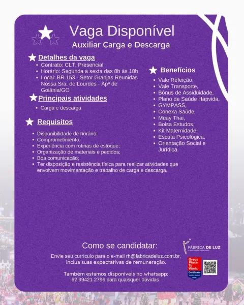 % Vaga Disponivel
Auxiliar Carga e Descarga
> Detalhes da vaga

* Contrato: CLT, Presencial _

¢ Horario: Segunda a sexta das 8h as 18h > d STeVaT = ite o hs)

¢ Local: BR 153 - Setor Granjas Reunidas
Nossa Sra. de Lourdes - Ap* de Vale Transporte,

Goiania/GO Bénus de Assiduidade,
5 Principais atividades Plano de Satide Hapvida,
lea aie tsto
leveyi {=> cc Mer 0 [elon

— Muay Thai,
Requisitos Bolsa Estudos,

Kit Maternidade,
Escuta Psicologica,
Orientacao Social e
Juridica.

Vale Refeicao,

* Carga e descarga

Disponibilidade de herario;
Comprometimento;

Experiéncia com rotinas de estoque;
Organizacao de materiais e pedidos;
Boa comunicacgao;

Ter disposigao e resisténcia fisica para realizar atividades que
envolvem movimentacao e trabalho de carga e descarga.

Como se candidatar:

Envie seu curriculo para o e-mail rh@fabricadeluz.com.br,
inclua suas expectativas de remunera¢ao.

Também estamos disponiveis no whatsapp:
62 99421.2796 para quaisquer duvidas. > _ Vaga Disponivel
: Aux...