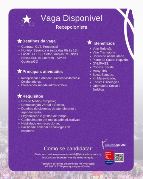 % Vaga Disponivel

Recepcionista

SACRE MELE

« Contrato: CLT, Presencial

« Horario: Segunda a sexta das 8h as 18h

« Local: BR 153 - Setor Granjas Reunidas
Nossa Sra. de Lourdes - Ap* de
Goiania/GO

* Beneficios

WM pCclici excl

Vale Transporte,

Bonus de Assiduidade,
Plano de Satide Hapvida,
GYMPASS,

Conexa Satide,

bd aire ys atividades NOFA s net
Bolsa Estudos,

* Recepcionar e Atender Clientes, Visitantes e Kit Maternidade,
Colaboradores; Escuta Psicoldgica,
* Oferecendo suporte administrativo, Orientacgao Social e

Juridica.

> ¢ Requisitos
Ensino Médio Completo;
Comunicacao Verbal e Escrita,
Dominio de sistemas de atendimento e
agendamento;
Organizacgao e gestao de tempo;
Conhecimento em rotinas administrativas,
Habilidade em recepcionar;
Facilidade em/com Tecnologias de
escritdrio.

7 ic DE LUZ
Como se candidatar:

ern

Envie seu curriculo para o e-mail rh@fabricadeluz.com.br, aid
inclua suas expectativas de remuneracao. ee

Também estamos disponiveis no whatsapp:
62 9942...