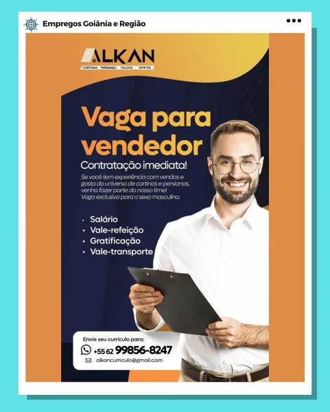 & Empregos Goiania e Regiao

Contrata¢Go imediata!

- Saldrio

+ Vale-refeicdo

- Gratificacdo

+ Vale-transporte

Envie seu curriculo para:

(© +5562 99856-8247

& alkancurriculo@gmail.com & Empregos Goiania e Regiao

ALK AN

CORTINAS "PERSIANAS TODOS TAPETES

 

Vaga para
vendedor

Contrata¢do imediata!

Se vocé tem experiéncia com vendas e
gosta do universo de cortinas e persianas,
venha fazer parte clo nosso time!

Vaga exclusiva para o sexo masculino,

+ Saldrio

+ Vale-refeigao

+ Gratificagao

+ Vale-transporte

   
 

Envie seu curriculo para:

(© +5562 99856-8247

& alkancurriculo@gmail.com
\ SIZ Bag Empregos Goiania e Regiado

Contrata¢ao imediata!

- Saldrio

Panel (tag —1i-1 [exe (0)

+ Gratificacao

+ Vale-transporte

Envie seu curriculo para:

© +5562 99856-8247

& alkancurriculo@gmail.com 5). Empregos Goiania e Regido eee

ALKAN

‘CORTINAS PERSANAS, TOLDOS  TAPETES

  

 

Vaga para
vendedor

Contrata¢do imediata!

Se vocé tem experiéncia com vendas e
gosta do univers...