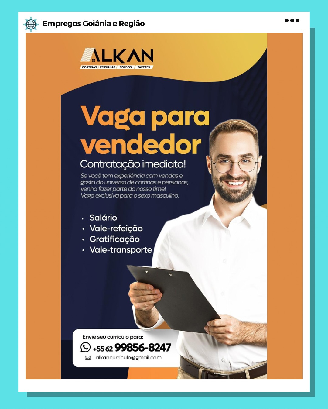 & Empregos Goiania e Regiao

Contrata¢Go imediata!

- Saldrio

+ Vale-refeicdo

- Gratificacdo

+ Vale-transporte

Envie seu curriculo para:

(© +5562 99856-8247

& alkancurriculo@gmail.com & Empregos Goiania e Regiao

ALK AN

CORTINAS "PERSIANAS TODOS TAPETES

 

Vaga para
vendedor

Contrata¢do imediata!

Se vocé tem experiéncia com vendas e
gosta do universo de cortinas e persianas,
venha fazer parte clo nosso time!

Vaga exclusiva para o sexo masculino,

+ Saldrio

+ Vale-refeigao

+ Gratificagao

+ Vale-transporte

   
 

Envie seu curriculo para:

(© +5562 99856-8247

& alkancurriculo@gmail.com
\ SIZ Bag Empregos Goiania e Regiado

Contrata¢ao imediata!

- Saldrio

Panel (tag —1i-1 [exe (0)

+ Gratificacao

+ Vale-transporte

Envie seu curriculo para:

© +5562 99856-8247

& alkancurriculo@gmail.com 5). Empregos Goiania e Regido eee

ALKAN

‘CORTINAS PERSANAS, TOLDOS  TAPETES

  

 

Vaga para
vendedor

Contrata¢do imediata!

Se vocé tem experiéncia com vendas e
gosta do universo de cortinas e persianas,
venha fazer parte clo nosso time!

Vaga exclusiva para o sexo masculino.

+ Saldrio

BM Yel (mci lieve [o}

+ Gratificagao

+ Vale-transporte

       
 

Envie seu curriculo para:

(© +5562 99856-8247

& alkancurriculo@gmail.com \ Bae Empregos Goiania e Regiao

ContratagGo imediata!

- Saldrio

Pama (el [sacks [ere [0]

+ Gratificacdo

+ Vale-transporte

Envie seu curriculo para:

(© +5562 99856-8247

& alkancurriculo@gmail.com €}. Empregos Goiania e Regido ae?

ALKAN

‘CORTINAS |PERSANAS, TOLDOS  TAPETES

  

 

Vaga para
vendedor r’

Contratagdo imediata!

Se vocé tem experiéncia com vendas e
gosta do universo de cortinas e persianas,
venha fazer parte do nosso time!

Vaga exclusiva para o sexo masculino.

+ Saldrio

PM V(el[-tac-1i-l[eve le}

+ Gratificagao

+ Vale-transporte

   
 

Envie seu curriculo para:

© +5562 99856-8247

§ alkancurriculo@gmail.com ' \ S ee Empregos Goiania e Regiao

Contrata¢Go imediata!

4

if

Buesxe le la(e}

+ Vale-refeic¢do

+ Gratificacdo

+ Vale-transporte

Envie seu curriculo para:

© +5562 99856-8247

& alkancurriculo@gmail.com €. Empregos Goiania e Regido eee

ALK AN

CORTINAS PERSANAS TOLDOS _TAPETES

  

 

Vaga para
vendedor

Contratagdo imediata!

Se vocé tem experiéncia com vendas e
gosta do universo de cortinas e persianas,
venha fazer parte do nosso time!

Vaga exclusiva para o sexo masculino.

Saldrio
Vale-refeigao
Gratificagao
Vale-transporte

   
 

Envie seu curriculo para:

(© +5562 99856-8247

& alkancurriculo@gmail.com y \ e Empregos Goiania e Regiao

Contrata¢Go imediata!

- Saldrio

+ Vale-refeicao

+ Gratificacdo

+ Vale-transporte

4 alkancurriculo@gmail.com 5. Empregos Goiania e Regido mee

ALKAN

CORTINAS PERSANAS TOLOOS _ TAPETES

Vaga para
vendedor a

Contratagdéo imediata!

Se vocé tem experiéncia com vendas e
gosta do universo de cortinas e persianas,
venha fazer parte do nosso time!

Vaga exclusiva para o sexo masculi

Saldrio
+ Vale-refeigaGo

+ Gratificagao
+ Vale-transporte

Envie seu curriculo para:

(© +5562 99856-8247

®& alkancurriculo@gmail.com ¥