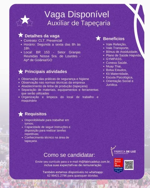 Vaga Disponivel
a g p

Auxiliar de Tapegaria

¥* Detalhes da vaga
* Contrato; CLT, Presencial bs Beneficios
¢ Horario: Segunda a sexta das 8h as » Vale Refeicao,
ae) Vale Transporte,
* Local: BR 153 - Setor Granjas Bonus de Assiduidade,
Reunidas Nossa Sra. de Lourdes - Umar Uuoee (ost Ulel aa cece)

Ap? de Goiania/GO Se
Conexa Satide,

Muay Thai,

Bolsa Estudos,

aT \VEeViclaal(etelo( om
Escuta Psicoldgica,
Orientacao Social e
Juridica.

%& Principais atividades

Observacao das praticas de seguranca e higiene
Observacado nas normas técnicas da empresa
Abastecimento da linha de produgao (tapecaria)
Separagado de materiais, equipamentos e ferramentas
(olUlcmoi-sr-CoMUle| [pace rats)

Organizacéo e limpeza do local de trabalho e
maquinario

CUI ery

+ Disponibilidade para trabalhar em
el taleon

+ Capacidade de seguir instrugdes e
disposicao para realizar tarefas
rele ce

+ Conhecimento técnico na area de
tapegaria.

7 iC DE LUZ
Como se candidatar:

forty

Envie seu curriculo para o e-...