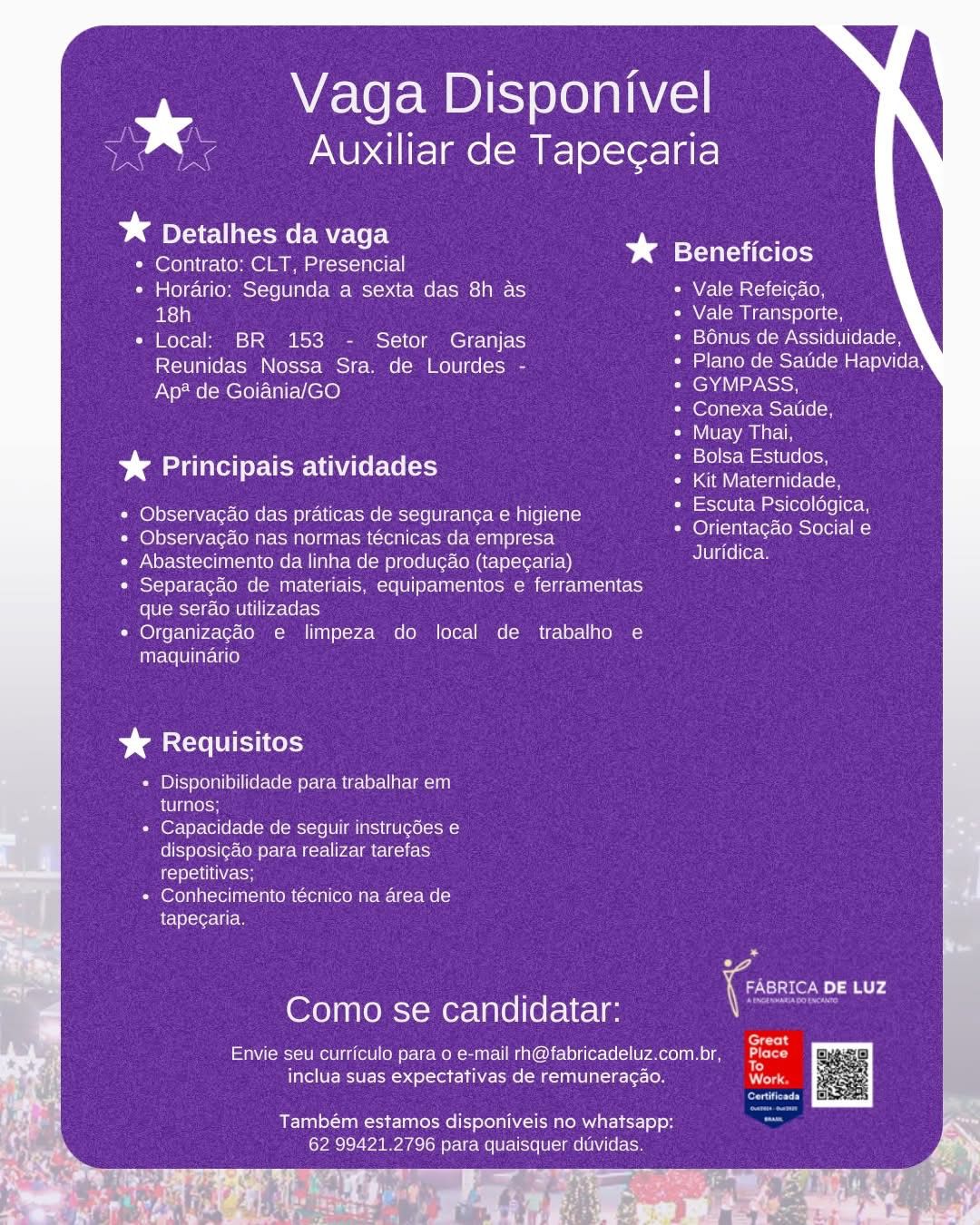 Vaga Disponivel
a g p

Auxiliar de Tapegaria

¥* Detalhes da vaga
* Contrato; CLT, Presencial bs Beneficios
¢ Horario: Segunda a sexta das 8h as » Vale Refeicao,
ae) Vale Transporte,
* Local: BR 153 - Setor Granjas Bonus de Assiduidade,
Reunidas Nossa Sra. de Lourdes - Umar Uuoee (ost Ulel aa cece)

Ap? de Goiania/GO Se
Conexa Satide,

Muay Thai,

Bolsa Estudos,

aT \VEeViclaal(etelo( om
Escuta Psicoldgica,
Orientacao Social e
Juridica.

%& Principais atividades

Observacao das praticas de seguranca e higiene
Observacado nas normas técnicas da empresa
Abastecimento da linha de produgao (tapecaria)
Separagado de materiais, equipamentos e ferramentas
(olUlcmoi-sr-CoMUle| [pace rats)

Organizacéo e limpeza do local de trabalho e
maquinario

CUI ery

+ Disponibilidade para trabalhar em
el taleon

+ Capacidade de seguir instrugdes e
disposicao para realizar tarefas
rele ce

+ Conhecimento técnico na area de
tapegaria.

7 iC DE LUZ
Como se candidatar:

forty

Envie seu curriculo para o e-mail rh@fabricadeluz.com.br, fae
a

inclua suas expectativas de remuneragao. ree

Também estamos disponiveis no whatsapp:
62 99421.2796 para quaisquer duvidas.

¥ ie / Vaga Disponivel
rs g ie

¢ Auxiliar de Tapecaria

an

% Detalhes da vaga
¢ Contrato: CLT, Presencial bs Beneficios
* Horario: Segunda a sexta das 8h as * Vale Refeicao,
18h Vale Transporte,
* Local: BR 153 - Setor Granjas Bonus de Assiduidade,
Reunidas Nossa Sra. de Lourdes - Plano de Satide Hapvida,

Ap? de Goiania/GO GYMPASS,
Conexa Satide,

Muay Thai,

Bolsa Estudos,

Kit Maternidade,
Escuta Psicoldgica,
Orientagao Social e
Juridica.

¥* Principais atividades

Observagao das praticas de seguranga e higiene
Observacdo nas normas técnicas da empresa
Abastecimento da linha de produgao (tapegaria)
Separacdo de materiais, equipamentos e ferramentas
que serao utilizadas

Organizagéo e limpeza do local de trabalho e
maquinario

% Requisitos

Disponibilidade para trabalhar em
turnos;

Capacidade de seguir instrugées e
disposic&o para realizar tarefas
repetitivas;

Conhecimento técnico na area de
tapecaria.

*

: Coo nd
Como se candidatar:

‘ ? af z err
Envie seu curriculo para o e-mail rh@fabricadeluz.com.br, a

inclua suas expectativas de remunerag¢ao. ae
Corey
Também estamos disponiveis no whatsapp: ,
62 99421.2796 para quaisquer duvidas. Vaga Disponivel
ee Aistiencals

Auxiliar de Tapecaria

Dae CCE vaga
¢ Contrato: CLT, Presencial bg eT ie lols
¢ Horario: Segunda a sexta das 8h as * Vale Refeicao,
18h Vale Transporte,
* Local: BR 153 - Setor Granjas Bonus de Assiduidade,
Reunidas Nossa Sra. de Lourdes - Plano de Saude Hapvida,

Ap* de Goiania/GO Ns
(@foynTey ccmere(Ule (om

Muay Thai,

Bolsa Estudos,

Kit Maternidade,
Escuta Psicoldgica,
Orientagao Social e
Juridica.

%& Principais atividades

Observagao das praticas de seguranga e higiene
Observagao nas normas técnicas da empresa
Abastecimento da linha de produgao (tapecaria)
Separagdo de materiais, equipamentos e ferramentas
que serao utilizadas

Organizagéo e limpeza do local de trabalho e
maquinario

SCC Cel)

« Disponibilidade para trabalhar em
turnos;

» Capacidade de seguir instrugdes e
disposi¢ao para realizar tarefas
iets

* Conhecimento técnico na area de
tapegaria.

7 ‘Co DE LUZ
Como se candidatar:

cers

Envie seu curriculo para o e-mail rh@fabricadeluz.com.br, he
: : - )
inclua suas expectativas de remuneragao. es

Também estamos disponiveis no whatsapp:
62 99421.2796 para quaisquer dtividas. Vaga Disponivel
Auxiliar de Tapec¢aria

baer vaga
e Contrato: CLT, Presencial bg Beneficios
* Horario: Segunda a sexta das 8h as * Vale Refeicao,
sia} Vale Transporte,
* Local: BR 153 - Setor Granjas Bonus de Assiduidade,
Reunidas Nossa Sra. de Lourdes - Plano de Satide Hapvida,

Ap? de Goiania/GO GYMPASS,
Conexa Satide,

AVIV Ee Ni a

Bolsa Estudos,

Kit Maternidade,
Escuta Psicoldgica,
Orientagao Social e
Juridica.

¥ Principais atividades

Observacao das praticas de seguranga e higiene
Observacado nas normas técnicas da empresa
Abastecimento da linha de producao (tapegaria)
Separagao de materiais, equipamentos e ferramentas
que sero utilizadas

Organizagéo e limpeza do local de trabalho e
maquinario

Dae URI el

Disponibilidade para trabalhar em
aCe osoe

Capacidade de seguir instrugées e
disposicao para realizar tarefas
Vs

Conhecimento técnico na area de
tapecaria.

: if Cie aad
Como se candidatar:

Envie seu curriculo para o e-mail rh@fabricadeluz.com.br, Lcd
e

inclua suas expectativas de remuneragao. Perr

eee

Também estamos disponiveis no whatsapp: ne
62 99421.2796 para quaisquer duvidas. Vaga Disponivel
aan

Auxiliar de Tapecaria

Dae Cree AVE-YoEe |
* Contrato: CLT, Presencial bg eT ells
* Horario: Segunda a sexta das 8h as CRAVE oM aileron
18h Vale Transporte,
* Local: BR 153 - Setor Granjas Bonus de Assiduidade,
Reunidas Nossa Sra. de Lourdes - Plano de Satide Hapvida,

Ap# de Goiania/GO ae
Conexa Satide,

Muay Thai,

Bolsa Estudos,

Kit Maternidade,
Escuta Psicoldgica,
Orientagao Social e
Juridica.

% Principais atividades

Observagao das praticas de seguranca e higiene
Observagao nas normas técnicas da empresa
Abastecimento da linha de producgao (tapegaria)
Separagao de materiais, equipamentos e ferramentas
que serao utilizadas

Organizagéo e limpeza do local de trabalho e
maquinario

SCC er)

+ Disponibilidade para trabalhar em
turnos;

+ Capacidade de seguir instrugdes e
disposicao para realizar tarefas
iro el=1 Cts

* Conhecimento técnico na area de
tapecaria.

7 ‘Coc DE LUZ
Como se candidatar:

Great

Envie seu curriculo para o e-mail rh@fabricadeluz.com.br, ae
a 5 - fo
inclua suas expectativas de remuneragao. er

BETeal taal Tela NAT MaCe mat LES-] 0) 0H
62 99421.2796 para quaisquer duvidas. Vaga Disponivel
Auxiliar de Tapecaria

¥* Detalhes da vaga
e Contrato: CLT, Presencial bg TUT fel
¢ Horario: Segunda a sexta das 8h as * Vale Refeicao,
18h Vale Transporte,
* Local: BR 153 - Setor Granjas B6nus de Assiduidade,
Reunidas Nossa Sra. de Lourdes - Plano de Satide Hapvida,

Ap? de Goiania/GO (ENA ey Noise
Conexa Satide,

Muay Thai,

Bolsa Estudos,

Kit Maternidade,
Escuta Psicoldgica,
Orientagao Social e
Juridica.

%* Principais atividades

Observacao das praticas de seguran¢a e higiene
Observacdo nas normas técnicas da empresa
Abastecimento da linha de producao (tapecaria)
Separacao de materiais, equipamentos e ferramentas
gue serao utilizadas

Organizagéo e limpeza do local de trabalho e
maquinario

Dama UT el

Disponibilidade para trabalhar em
a CUl gales

Capacidade de seguir instrugées e
disposico para realizar tarefas
eH

Conhecimento técnico na area de
tapecaria.

z i¢ Stead Luz
Como se candidatar:

ps

Envie seu curriculo para o e-mail rh@fabricadeluz.com.br, Lod
n

inclua suas expectativas de remuneragao. Dra
aren
Também estamos disponiveis no whatsapp: ~
62 99421.2796 para quaisquer dividas. Vaga Disponivel
* g e

Auxiliar de Tape¢aria

Dane Cre AVECXOTe)
* Contrato: CLT, Presencial ba eT ters
* Horario: Segunda a sexta das 8h as CMe lM Ais] (01a 10
18h Vale Transporte,
* Local: BR 153 - Setor Granjas Bonus de Assiduidade,
Reunidas Nossa Sra. de Lourdes - Plano de Saude Hapvida,

Ap* de Goiania/GO GYMPASS,
Conexa Satide,

Muay Thai,

Bolsa Estudos,

Kit Maternidade,
Escuta Psicolagica,
Orientacao Social e
Juridica.

Satie cee eats ECS

Observacao das praticas de seguran¢a e higiene
Observacao nas normas técnicas da empresa
Abastecimento da linha de producao (tapegaria)
Separacao de materiais, equipamentos e ferramentas
(olelemcioie COMPU Pace let}

Organizagao e limpeza do local de trabalho e
maquinario

%& Requisitos

+ Disponibilidade para trabalhar em
ave

+ Capacidade de seguir instrucdes e
disposicao para realizar tarefas
rere tase

Sem Otea ater nn Stale cen re Toa cd
tapecaria.

Como se candidatar:

Envie seu curriculo para o e-mail rh@fabricadeluz.com.br
inclua suas expectativas de remunerac¢ao.

Também estamos disponiveis no whatsapp:
62 99421.2796 para quaisquer duvidas. ie ee Auxiliar de Tapegaria

ve Vaga Disponivel

EEN

%* Detalhes da vaga
e Contrato: CLT, Presencial bd Beneficios
* Horario: Segunda a sexta das 8h as SMO cMai-1(cl(er- (0
Bley a) Vale Transporte,
* Local: BR 153 - Setor Granjas B6nus de Assiduidade,
Reunidas Nossa Sra. de Lourdes - Plano de Satide Hapvida;

Ap? de Goiania/GO (EDA ey Noise
Conexa Satide,

Muay Thai,

Bolsa Estudos,

Kit Maternidade,
Escuta Psicoldgica,
Orientagao Social e
Juridica.

¥* Principais atividades

* Observacao das praticas de seguranga e higiene
Observacao nas normas técnicas da empresa
Abastecimento da linha de producao (tapegaria)
Separagaéo de materiais, equipamentos e ferramentas
que serdo utilizadas
Organizagéo e limpeza do local de trabalho e
maquinario

Danae HET ol

+ Disponibilidade para trabalhar em
Tiros

* Capacidade de seguir instrugdes e
disposic¢ao para realizar tarefas
ets

Cerrone om ren vom ut W le Mo
tapecaria.

: Goce Luz
Como se candidatar:

fed

Envie seu curriculo para o e-mail rh@fabricadeluz.com.br, Brace
o

inclua suas expectativas de remuneragao. Verna
Coren

Também estamos disponiveis no whatsapp:
62 99421.2796 para quaisquer dividas. Vaga Disponivel
* g p

Auxiliar de Tapecaria

mee Cer EcTors) -
* Contrato: CLT. Presencial * ST ite

* Horario: Segunda a sexta das 8h as Vale Refeicao,
aesta) Vale Transporte,

* Local) BR 153 - Setor Granjas Bonus de Assiduidade
Reunidas Nossa Sra, de Lourdes - Sane eral aS

Ap* de Goiania/GO (ee ee eten
oreo mst e(o

Iran ret

Bolsa Estudos

Kit Maternidade
Escuta Psicologica,
Onientacao Social e
Juridica

%& Principais atividades

« Observacao das praticas de seguranca e higiene
Observacao nas normas técnicas da empresa
Abastecimento da linha de producao (tapecaria)
BTS pra reece MOD a Ccie CMmre O1/ Pret oa eM (NL a)
que serao utilizadas
Organizacao e limpeza do local de trabalho e
maquinario

 

%*& Requisitos

a q + Disponibilidacde para trabalhar em
eek}
+ Capacidade de seguir instrucdes e

 

disposicao para realizar tarefas
repetitivas

* Conhecimento tecnico na area de
tapecaria.

 

 

: fi
Como se candidatar:
Envie seu curricula para o e-mail rh@fabricadeluz.com.br
inclua suas expectativas de remuneragao,
Também estamos disponiveis no whatsapp: Ve

62 99421.2796 para quaisquer duvidas

  

ithe)

e's” s Ke Ma NUP all ae |W] offer]

oe Vaga Disponivel

* Detalhes da vaga
© Contrato: CLT, Presencial bg TUT fet
« Horario: Segunda a sexta das 8h as CRNA a tcrclie-(0
Bitsy) Vale Transporte,
* Local: BR 153 - Setor Granjas B6nus de Assiduidade,
Reunidas Nossa Sra. de Lourdes - Plano de Satide Hapvida,

Ap? de Goiania/GO GYMPASS,
Conexa Satide,

Muay Thai,

Bolsa Estudos,

Kit Maternidade,
Escuta Psicoldgica,
Orientagao Social e
Juridica.

¥& Principais atividades

* Observagao das praticas de seguranga e higiene
Observacdo nas normas técnicas da empresa
Abastecimento da linha de produgao (tapegaria)
Separagdo de materiais, equipamentos e ferramentas
Fe (bl-Mcycig-(oMb tl P2- (0 t=
Organizagéo e limpeza do local de trabalho e
Tiar=(e(PIar-U ce)

beer oly

+ Disponibilidade para trabalhar em
UTitolss

* Capacidade de seguir instrug6es e
disposic¢do para realizar tarefas
EH

Carel n aon on cre vena W-1e Mo
tapecaria.

o
(Gao DE LUZ

Como se candidatar:

Envie seu curriculo para o e-mail rh@fabricadeluz.com.br,
inclua suas expectativas de remuneragao.

Também estamos disponiveis no whatsapp:
62 99421.2796 para quaisquer dividas.
