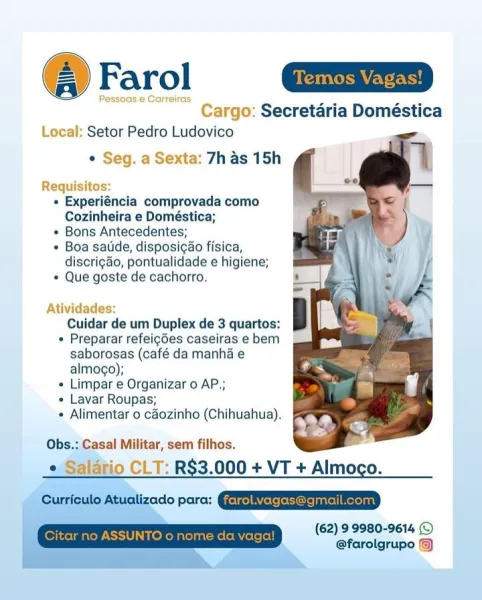 @ Farol nm

Pessoas ¢ Carreiras
Cargo: Secretaria Doméstica
Local: Setor Pedro Ludovico

* Seg. a Sexta: 7h as 15h

Requisitos:
« Experiéncia comprovada como
Cozinheira e Doméstica;
« Bons Antecedentes;
¢ Boa satide, disposigao fisica,
discrigao, pontualidade e higiene;
© Que goste de cachorro.

 

Atividades:

Cuidar de um Duplex de 3 quartos:

* Preparar refeigdes caseiras e bem
saborosas (café da manha e
almogo);

« Limpar e Organizar o AP.;

« Lavar Roupas;

+ Alimentar 0 cdozinho (Chihuahua).

Obs.: Casal Militar, sem filhos.
« Salatio CLT: R$3.000 + VT + Almogo.

redo pore: CERT

(62) 9 9980-9614 ©
@farolgrupo @) Farol

Cargo: Secretaria Doméstica
Local: Setor Pedro Ludovico

¢ Seg. a Sexta: 7h as 15h

Requisitos:
« Experiéncia comprovada como
Cozinheira e Doméstica;
+ Bons Antecedentes;
« Boa satide, disposigao fisica,
discri¢ao, pontualidade e higiene;
* Que goste de cachorro.

Atividades

Cuidar de um Duplex de 3 quartos:

+ Preparar refeigdes caseiras e bem
saborosas (café...