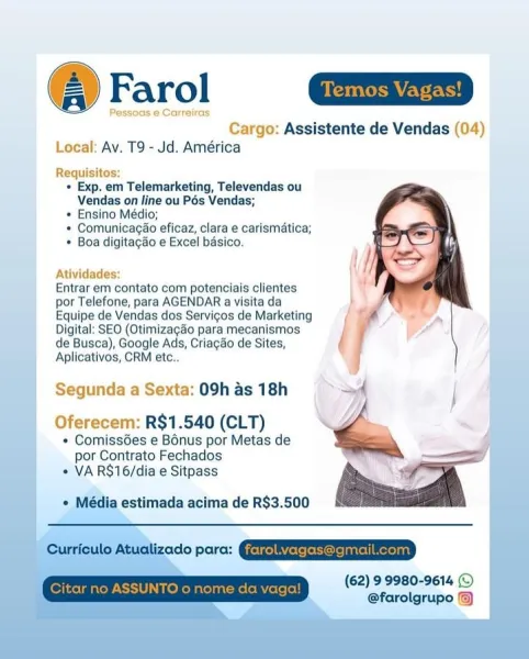 @ Farol m=

Pessoas @ Carreiras.
Cargo: Assistente de Vendas (04)
Local: Av. T9 - Jd. América

Requisitos:
« Exp. em Telemarketing, Televendas ou
Vendas on line ou Pés Vendas;
* Ensino Médio;
* Comunicacao eficaz, clara e carismatica;
* Boa digitagdo e Excel basico.

  
 
 
 
  
 
 
    
   
     
 
 
      
   
   
  
    

Atividades:
Entrar em contato com potenciais clientes
por Telefone, para AGENDAR a visita da
Equipe de Vendas dos Servigos de Marketing
Digital: SEO (Otimizagao para mecanismos
de Busca), Google Ads, Criagao de Sites,
Aplicativos, CRM etc..

Segunda a Sexta: 09h as 18h
Oferecem: R$1.540 (CLT)

+ ComissGes e Bonus por Metas de
por Contrato Fechados
« VA R$16/dia e Sitpass

Média estimada acima de R$3.500

opera: (EEGs aD

(62) 9 9980-9614 (©
@farolgrupo Farol

 

Cargo: Assistente de Vendas (04)
Local: Av. T9 - Jd. América

Requisitos
+ Exp. em Telemarketing, Televendas ou
Vendas on line ou Pés Vendas;
+ Ensino Médio;
* Comunicagao eficaz, clara e carismatica;
* ...