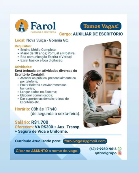 @ Farol a=

Pessoase caress Cargo: AUXILIAR DE ESCRITORIO

Local: Nova Suiga - Goiania GO.

Requisitos:
* Ensino Médio Completo;
* Maior de 18 anos; Pontual e Proativa;
* Boa comunicacdo Escrita e Verbail
+ Excel basico e boa digitagao.

Atividades:

Seré treinada em atividades diversas do

Escritério Contabil:

« Atender ao publico, presencialmente ou
por telefone;

+ Emitir Boletos e enviar remessas
bancérias;

+ Langar dados no Sistema;

« Elaborar comunicados;

* Dar suporte nas demais rotinas do

rio ete.

   
 

: 08h as 17h40
(de segunda a sexta-feira).

Salario: R$1.700
Oferecem: VA R$300 + Aux. Transp.
+ Seguro de Vida e Uniforme.

© Atualizado para: QEENEREEe me en
(62) 99980-9614 ©
@farolgrupo @) Farol
eles Cargo: AUXILIAR DE ESCRITORIO

Local: Nova Suiga - Goiania GO.

Requisitos:
* Ensino Médio Completo;
* Maior de 18 anos; Pontual e Proativa;
+ Boa comunicacao Escrita e Verba;|
* Excel basico e boa digitagao.

Atividades:
Sera treinada em atividades diversas do
Escrité...