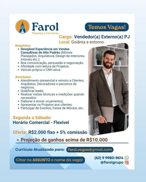 ‘Cargo: Vendedor(a) Externo(a) PJ
Local: Goiania e entorno.

  

Requisitos

* Desejavel Experiéncia em Vendas
Consultivas de Alto Padrao (Moveis
Planejados, Arquitetura, Design de Interiores,
Iméveis etc,),

+ Boa comunicacao, persuasdo e negociacao;

* Afinidade com leitura de Projetos;

+ Veiculo préprio e CNH ativa.

 

 

Atividades:

* Atendimento presencial e remoto a Clientes,
‘Arquitetos, Decoradores e parcelros de
negéclos;

* Qualificar leads;

* Realizar visitas técnicas e medig6es quando
necessarlo

* Elaborar e enviar orgamentos;

« Apresentar os Projetos aos clientes;

* Participar de Eventos, Feiras de Méveis, etc.

Segunda a Saébado:
Horario Comercial - Flexivel

Oferta: R$2.000 fixo + 5% comissao
 Projecao de ganhos acima de R$10.000

Currcule Atuaizedo pore: @QERESESSRE

(62) 99980-9614 ©
@farolgrupo Temos Vagas!

 

 

go: Vendedor(a) Externo(a) PJ
; Local: Goiania e entorno.

i — Fh
* Desejavel Experiéncia em Vendas

Consultivas de Alto Padrao (Méveis
Planejados...